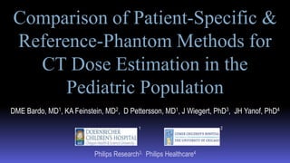 DME Bardo, MD1, KA Feinstein, MD2, D Pettersson, MD1, J Wiegert, PhD3, JH Yanof, PhD4
Philips Research3, Philips Healthcare4
Comparison of Patient-Specific &
Reference-Phantom Methods for
CT Dose Estimation in the
Pediatric Population
1 2
 