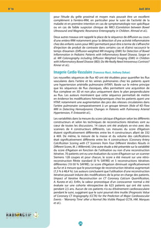 24
N° 16 Avril 2014
pour l’étude du grêle proximal et moyen mais pouvait être un excellent
complément à l’entéro-IRM, en particulier pour le suivi de l’activité de la
maladie et en première intention en cas de symptomatologie non spécifique
ou en cas de faible suspicion clinique de MICI (Correlation between Bowel
Ultrasound and Magnetic Resonance Enterography in Children. Ahmad et al.).
Deux autres travaux ont rappelé la place de la séquence de diffusion au cours
d’une entéro-IRM notamment pour la détection d’une activité inflammatoire
chez des enfants suivis pour MICI permettant peut-être à terme de s’affranchir
d’injection de produit de contraste dans certains cas et d’ainsi raccourcir le
temps d’examen (Diffusion-weighted MR Imaging (DWI) for Detection of Bowel
Inflammation in Pediatric Patients with Inflammatory Bowel Disease, Sargar et
al. MR Colonography including Diffusion Weighted Imaging (DWI) in Children
with Inflammatory Bowel Disease (IBD): Do We Really Need Intravenous Contrast?
Kinner et al.).
Imagerie Cardio-Vasculaire (Francesco Macri, Anthony Dohan)
Les nouvelles séquences de flux 4D ont été étudiées pour quantifier les flux
vasculaires dans l’artère et les veines pulmonaires chez les patients ayant
une hypertension artérielle pulmonaire (HTAP). Basée sur le même principe
que les séquences de flux classiques, elles permettent une acquisition de
flux complexe en 3D et non plus uniquement dans le plan perpendiculaire
au flux. Les auteurs montraient que cette séquence permettait de mettre
en évidence les modifications hémodynamiques chez les patients ayant une
HTAP, notamment une augmentation des pics des vitesses circulatoires dans
l’artère pulmonaire comparativement à un groupe témoin (Role of 4D Flow
MRI in Detecting Hemodynamic Changes in Patients with Pulmonary Arterial
Hypertension, P. Entezariet al.).
Les variabilités dans la mesure du score calcique d’Agatson selon les différents
constructeurs et selon les techniques de reconstructions itératives sont au
cœur de toutes les discussions. 14 cœurs ont été analysés ex-vivo avec des
scanners de 4 constructeurs différents. Les mesures du score d’Agatson
étaient significativement différentes entre les 4 constructeurs allant de 332
à 469. De même, la mesure de la masse et du volume des calcifications
était significativement différente entre les 4 constructeurs (Coronary Artery
Calcification Scoring with CT Scanners from Four Different Vendors Results in
Different Scores, M. J. Willemink). Une autre étude a été présentée sur la variabilité
du score d’Agatson en fonction de l’utilisation ou non d’une reconstruction
itérative. 70 patients ont eu une évaluation du score d’Agatson sur un scanner
Siemens 128 coupes et pour chacun, le score a été mesuré sur une rétro-
reconstruction filtrée standard (0 % SAFIRE) et 5 reconstructions itératives
différentes (10-50 % SAFIRE). Le score d’Agatson diminuait significativement
au fur et à mesure que le pourcentage de reconstruction itérative augmentait
(7,3 % à 48,4 %). Les auteurs concluaient que l’utilisation d’une reconstruction
itérative pouvait induire des modifications de la prise en charge des patients.
(Impact of Iterative Reconstruction on CT Coronary Calcium Quantification,
A. Kurata et al.). Enfin, la valeur pronostique d’un coroscanner normal a été
évaluée sur une cohorte rétrospective de 623 patients qui ont été suivis
pendant 2,5 ans. Aucun de ces patients n’a eu d’évènement cardiovasculaire
pendant le suivi, suggérant que le suivi pourrait être inutile (Prognostic Value
of Coronary CT Angiography (CCTA) for the Prediction of Major Cardiovascular
Events - ‘Warranty Time’ after a Normal (No Visible Plaque) CCTA, HM. Marques
et al.).
 