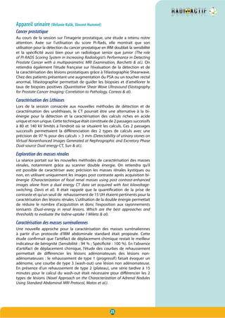 25
Appareil urinaire (Mélanie Kulik, Vincent Hummel)
Cancer prostatique
Au cours de la session sur l’imagerie prostatique, une étude a retenu notre
attention. Axée sur l’utilisation du score Pi-Rads, elle montrait que son
utilisation pour la détection du cancer prostatique en IRM doublait la sensibilité
et la spécificité aussi bien  pour un radiologue senior que junior (The role
of PI-RADS Scoring System in Increasing Radiologist’s Performance in Detecting
Prostate Cancer with a multiparametric MRI Examination, Barchetti & al.). On
retiendra également l’étude française sur l’évaluation de la détection et de
la caractérisation des lésions prostatiques grâce à l’élastographie Shearwave.
Chez des patients présentant une augmentation du PSA ou un toucher rectal
anormal, l’élastographie permettait de guider les biopsies et d’améliorer le
taux de biopsies positives (Quantitative Shear Wave Ultrasound Elastography
for Prostate Cancer Imaging: Correlation to Pathology, Correas & al).
Caractérisation des Lithiases
Lors de la session consacrée aux nouvelles méthodes de détection et de
caractérisation des urolithiases, le CT pourrait être une alternative à la bi-
énergie pour la détection et la caractérisation des calculs riches en acide
urique et non urique. Cette technique était constituée de 2 passages successifs
à 80 et 140 kV limités à l’endroit où se situaient les calculs. Ces 2 passages
successifs permettaient la différenciation des 2 types de calculs avec une
précision de 97 % pour des calculs > 3 mm (Detectability of urinary stones on
Virtual Nonenhanced Images Generated at Nephrographic and Excretory Phase
Dual-source Dual energy-CT, Sun & al.).
Exploration des masses rénales
La séance portait sur les nouvelles méthodes de caractérisation des masses
rénales, notamment grâce au scanner double énergie. On retiendra qu’il
est possible de caractériser avec précision les masses rénales kystiques ou
non, en utilisant uniquement les images post contraste après acquisition bi-
énergie (Characterization of focal renal masses using post contrast-enhanced
images alone from a dual energy CT data set acquired with fast kilovoltage-
switching, Davis et al). Il était rappelé que la quantification de la prise de
contraste et qu’un seuil de rehaussement de 15 UH étaient pertinents pour la
caractérisation des lésions rénales. L’utilisation de la double énergie permettait
de réduire le nombre d’acquisition et donc l’exposition aux rayonnements
ionisants (Dual-energy in renal lesions. Which are the best approaches and
thresholds to evaluate the lodine-uptake ? Mileto & al).
Caractérisation des masses surrénaliennes
Une nouvelle approche pour la caractérisation des masses surrénaliennes
à partir d’un protocole d’IRM abdominale standard était proposée. Cette
étude confirmait que l’artéfact de déplacement chimique restait le meilleur
indicateur de bénignité (Sensibilité : 94 % ; Spécificité : 100 %). En l’absence
d’artéfact de déplacement chimique, l’étude des courbes de rehaussement
permettait de différencier les lésions adénomateuses des lésions non-
adénomateuses : le rehaussement de type 1 (progressif) faisait évoquer un
adénome, une courbe de type 3 (wash-out) une lésion non adénomateuse.
En présence d’un rehaussement de type 2 (plateau), une série tardive à 15
minutes pour le calcul du wash-out était nécessaire pour différencier les 2
types de lésions (Novel Approach on the Characterization of Adrenal Nodules
Using Standard Abdominal MRI Protocol, Matos et al.).
 