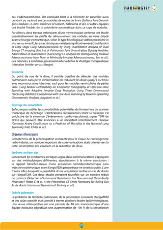 27
cas d’adénocarcinome. Elle concluait donc à la nécessité de surveiller aussi
pendant au moins 6 ans ces nodules de moins de 5mm (Solitary Pure Ground-
glass Nodules =5 mm: Incidence of Growth, Kakinuma et al.). D’autres équipes
ont étudié l’intérêt de la volumétrie automatique dans ce type de nodules.
Par ailleurs, deux travaux intéressants d’une même équipe coréenne ont étudié
quantitativement les profils de rehaussement des nodules en verre dépoli
avant chirurgie et montré que, selon le type histologique (adénocarcinome in
situversusinvasif),lescaractéristiquesvariaientsignificativement(Stratification
of Early Stage Lung Adenocarcinoma by Using Quantitative Analysis of Dual
Energy CT Imaging, Bae J et al. Pulmonary Pure Ground-glass Opacity Nodules:
Added Value of Quantitative Dual Energy CT Analysis for Distinguishing Invasive
Adenocarcinoma from Non- or Minimally-Invasive Adenocarcinoma, Son et al.).
Ces données, à confirmer, pourraient aider à définir la stratégie thérapeutique
(résection limitée versus élargie).
Dosimétrie
Du point de vue de la dose, il semble possible de détecter des nodules
pulmonaires sans perte d’information en réduisant les doses jusqu’à 0.21mSv
avec reconstructions itératives, sauf pour les nodules semi-solides de petite
taille (Lung Nodule Detectability on Computed Tomography at Ultra-low Dose
Scanning with Adaptive Iterative Dose Reduction Using Three Dimensional
Processing (AIDR3D): Comparison with Low-dose Scanning by Receiver-operating
Characteristic Analysis, Nagatani et al.).
Dépistage des comorbidités
Enfin, ne pas oublier les comorbidités potentielles du fumeur lors du scanner
thoracique de dépistage : calcifications coronariennes (dont la présence est
prédictive de la survenue d’évènements cardio-vasculaires), signes TDM de
BPCO, qui peuvent être associées à un important retentissement clinique
(Coronary Artery Calcification as a Predictor of Mortality in the National Lung
Screening Trial, Chiles et al.).
Urgences thoraciques
Compte tenu de la préoccupation croissante pour le risque de carcinogenèse
radio-induite, un nombre important de communications était orienté vers la
juste prescription des examens et la réduction de dose.
Syndrome aortique aigu
Concernant les syndromes aortiques aigus, deux communications s’appuyant
sur des méthodologies différentes, aboutissaient à la même conclusion  :
le rapport bénéfice-risque d’une acquisition tomodensitométrique sans
injection systématique avant l’angioTDM panaortique ne serait pas utile. L’une
d’entre elles évoquait la possibilité d’une acquisition tardive en cas de doute
sur l’angioTDM. Ces deux études portaient toutefois sur un nombre réduit
de patients (Detection of Intramural Hematoma: Is a Non-contrast Phase Really
Necessary? Potter C et al. Is the Precontrast CT Series Necessary for Ruling Out
Acute Aortic Intramural Hematoma? Portnoy et al.).
Embolie pulmonaire
Le problème de l’embolie pulmonaire, de la prescription croissante d’angioTDM
et des coûts associés était abordé à travers plusieurs études épidémiologiques.
Une revue rétrospective sur une période de 10 ans monocentrique d’une
équipe écossaise objectivait une augmentation de 190 % de la prescription
 