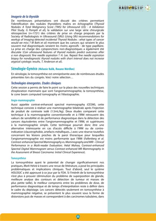 33
Imagerie de la thyroïde
De nombreuses présentations ont discuté des critères permettant
l’identification des nodules thyroïdiens malins en échographie (Thyroid
Nodules: A Total Malignancy Score (TMS) for Ultrasound (US) - A Validation
Pilot Study, G Pompili et al), la validation sur une large série chirurgicale
rétrospective (n=1721) des critères de prise en charge proposés par la
Society of Radiologists in Ultrasound (SRU) (Using SRU recommandations for
workup of Imaging-detected incidental Thyroid Nodules : what types of cancer
would we miss ? M Bahi et al) montrant que les cancers qui seraient le plus
souvent mal diagnostiqués seraient les moins agressifs - de type papillaire.
La prise en charge des cytoponctions non-diagnostiques a également été
discutée (Can ultrasound features of thyroid nodules predict outcomes after
a non diagnostic fine needle aspiration ? H. Lee. Repeat fine needle aspiration
biopsy for nondiagnostic thyroid nodules with short interval does not increase
atypical cytologic results, T. Anderson et al).
Sénologie-Gynéco (Mélanie Kulik, Roxane Mérillon)
En sénologie, la tomosynthèse est omniprésente avec de nombreuses études
présentées lors du congrès. Voici notre sélection…
Technologies émergentes. Etudes cliniques
Cette session a permis de faire le point sur la place des nouvelles techniques
d’exploration mammaire que sont l’angiomammographie, la tomosynthèse,
le cone beam computed tomography et l’élastographie.
Angio-mammographie
Aussi appelée contrat-enhanced spectral mammography (CESM), cette
technique consiste à réaliser une mammographie bilatérale après l’injection
de produit de contraste iodé (1.5mL/kg). Deux études comparant cette
technique à la mammographie conventionnelle et à l’IRM retrouvent des
valeurs de sensibilité et de performance diagnostique dans la détection des
cancers équivalentes entre l’angiomammographie et l’IRM, et supérieures
à la mammographie simple. Cette technique pourrait donc être une
alternative intéressante en cas d’accès difficile à l’IRM ou de contre-
indication (claustrophobie, artefacts métalliques...) avec une réserve toutefois
concernant les lésions proches de la paroi thoracique pour lesquelles
l’angiomammographie est moins performante que l’IRM (Fallenberg et al.
Contrast-enhancedSpectralMammographyvs.MammographyandMRI–Clinical
Performance in a Multi-reader Evaluation; Helal Mahaa, Contrast-enhanced
Spectral Digital Mammogram versus Contrast-enhanced MR Mammography in
the Assessment of Breast Carcinoma: Initial Clinical Experience).
Tomosynthèse
La tomosynthèse ayant le potentiel de changer significativement nos
pratiques, Mark Helvie à travers une revue de littérature, a posé les principales
problématiques et implications cliniques. Tout d’abord, seul le système
HOLOGIC a été approuvé à ce jour par la FDA. Si l’intérêt de la tomosynthèse
n’est plus à prouver  (diminution du problème de superposition de glande,
meilleure analyse des contours et détection de tumeur et masses de
plus petite taille), le meilleur compromis entre les problèmes de dose, de
performance diagnostique et de temps d’interprétation reste à définir dans
le cadre du dépistage. Les cancers détectés seulement en tomosynthèse à
mammographie négative, se présentent le plus souvent sous la forme de
distorsions puis de masses et correspondent à des carcinomes tubulaires, dans
 