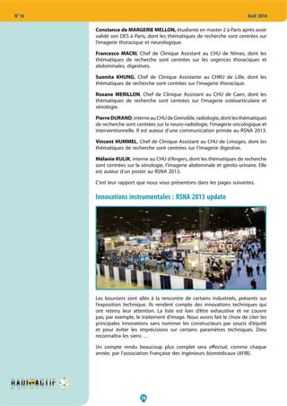 16
N° 16 Avril 2014
Constance de MARGERIE MELLON, étudiante en master 2 à Paris après avoir
validé son DES à Paris, dont les thématiques de recherche sont centrées sur
l’imagerie thoracique et neurologique.
Francesco MACRI, Chef de Clinique Assistant au CHU de Nîmes, dont les
thématiques de recherche sont centrées sur les urgences thoraciques et
abdominales, digestives.
Suonita KHUNG, Chef de Clinique Assistante au CHRU de Lille, dont les
thématiques de recherche sont centrées sur l’imagerie thoracique.
Roxane MERILLON, Chef de Clinique Assistant au CHU de Caen, dont les
thématiques de recherche sont centrées sur l’imagerie ostéoarticulaire et
sénologie.
PierreDURAND,interneauCHUdeGrenoble,radiologie,dontlesthématiques
de recherche sont centrées sur la neuro-radiologie, l’imagerie oncologique et
interventionnelle. Il est auteur d’une communication primée au RSNA 2013.
Vincent HUMMEL, Chef de Clinique Assistant au CHU de Limoges, dont les
thématiques de recherche sont centrées sur l’imagerie digestive.
Mélanie KULIK, interne au CHU d’Angers, dont les thématiques de recherche
sont centrées sur la sénologie, l’imagerie abdominale et génito-urinaire. Elle
est auteur d’un poster au RSNA 2013.
C’est leur rapport que nous vous présentons dans les pages suivantes.
Innovations instrumentales : RSNA 2013 update
Les boursiers sont allés à la rencontre de certains industriels, présents sur
l’exposition technique. Ils rendent compte des innovations techniques qui
ont retenu leur attention. La liste est loin d’être exhaustive et ne couvre
pas, par exemple, le traitement d’image. Nous avons fait le choix de citer les
principales innovations sans nommer les constructeurs par soucis d’équité
et pour éviter les imprécisions sur certains paramètres techniques. Dieu
reconnaîtra les siens …
Un compte rendu beaucoup plus complet sera effectué, comme chaque
année, par l’association Française des ingénieurs biomédicaux (AFIB).
 