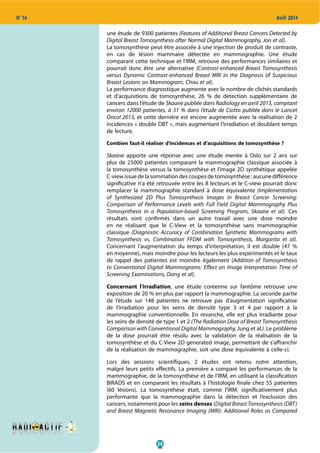 34
N° 16 Avril 2014
une étude de 9300 patientes (Features of Additional Breast Cancers Detected by
Digital Breast Tomosynthesis after Normal Digital Mammography, Jon et al).
La tomosynthèse peut être associée à une injection de produit de contraste,
en cas de lésion mammaire détectée en mammographie. Une étude
comparant cette technique et l’IRM, retrouve des performances similaires et
pourrait donc être une alternative (Contrast-enhanced Breast Tomosynthesis
versus Dynamic Contrast-enhanced Breast MRI in the Diagnosis of Suspicious
Breast Lesions on Mammogram, Chou et al).
La performance diagnostique augmente avec le nombre de clichés standards
et d’acquisitions de tomosynthèse, 26 % de détection supplémentaire de
cancers dans l’étude de Skaane publiée dans Radiology en avril 2013, comptant
environ 12000 patientes, à 51 % dans l’étude de Ciotto publiée dans le Lancet
Oncol 2013, et cette dernière est encore augmentée avec la réalisation de 2
incidences « double DBT », mais augmentant l’irradiation et doublant temps
de lecture.
Combien faut-il réaliser d’incidences et d’acquisitions de tomosynthèse ?
Skaane apporte une réponse avec une étude menée à Oslo sur 2 ans sur
plus de 25000 patientes comparant la mammographie classique associée à
la tomosynthèse versus la tomosynthèse et l’image 2D synthétique appelée
C-view issue de la sommation des coupes de tomosynthèse : aucune différence
significative n’a été retrouvée entre les 8 lecteurs et le C-view pourrait donc
remplacer la mammographie standard  à dose équivalente (Implementation
of Synthesized 2D Plus Tomosynthesis Images in Breast Cancer Screening:
Comparison of Performance Levels with Full Field Digital Mammography Plus
Tomosynthesis in a Population-based Screening Program, Skaane et al). Ces
résultats sont confirmés dans un autre travail avec une dose moindre
en ne réalisant que le C-View et la tomosynthèse sans mammographie
classique (Diagnostic Accuracy of Combination Synthetic Mammograms with
Tomosynthesis vs. Combination FFDM with Tomosynthesis, Margarita et al).
Concernant l’augmentation du temps d’interprétation, il est double (47 %
en moyenne), mais moindre pour les lecteurs les plus expérimentés et le taux
de rappel des patientes est moindre également (Addition of Tomosynthesis
to Conventional Digital Mammograms: Effect on Image Interpretation Time of
Screening Examinations, Dang et al).
Concernant l’irradiation, une étude coréenne sur fantôme retrouve une
exposition de 20 % en plus par rapport la mammographie. La seconde partie
de l’étude sur 148 patientes ne retrouve pas d’augmentation significative
de l’irradiation pour les seins de densité type 3 et 4 par rapport à la
mammographie conventionnelle. En revanche, elle est plus irradiante pour
les seins de densité de type 1 et 2 (The Radiation Dose of Breast Tomosynthesis
Comparison with Conventional Digital Mammography, Jung et al.). Le problème
de la dose pourrait être résolu avec la validation de la réalisation de la
tomosynthèse et du C-View 2D generated image, permettant de s’affranchir
de la réalisation de mammographie, soit une dose équivalente à celle-ci.
Lors des sessions scientifiques, 2 études ont retenu notre attention,
malgré leurs petits effectifs. La première a comparé les performances de la
mammographie, de la tomosynthèse et de l’IRM, en utilisant la classification
BIRADS et en comparant les résultats à l’histologie finale chez 55 patientes
(60 lésions). La tomosynthèse était, comme l’IRM, significativement plus
performante que la mammographie dans la détection et l’exclusion des
cancers, notamment pour les seins denses (Digital Breast Tomosynthesis (DBT)
and Breast Magnetic Resonance Imaging (MRI): Additional Roles as Compared
 