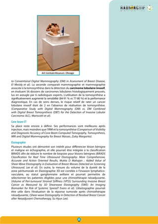 35
to Conventional Digital Mammography (DM) in Assessment of Breast Disease,
El Mesidy et al). La seconde comparait mammographie et mammographie
associée à la tomosynthèse dans la détection du carcinome lobulaire invasif,
en évaluant 56 dossiers de carcinomes lobulaires histologiquement prouvés,
lus en aveugle par 6 radiologues experts. L’utilisation de la tomosynthèse a
significativement augmenté la sensibilité (84-91 % vs 77-80 %) et la performance
diagnostique. En cas de seins denses, le risque relatif de rater un cancer
lobulaire invasif était de 2 en l’absence de réalisation de tomosynthèse.
(Comparative Study with Digital Mammography (DM) vs. DM Combined
with Digital Breast Tomosynthesis (DBT) for the Detection of Invasive Lobular
Carcinoma (ILC), Mariscotti et al).
Cone beam CT
Sa place reste encore à définir. Ses performances sont meilleures après
injection, mais moindres que l’IRM et la tomosynthèse (Comparison of Visibility
and Diagnostic Accuracy of Cone Beam Computed Tomography, Tomosynthesis,
MRI and Digital Mammography for Breast Masses, Zuley Margarita).
Elastographie
Plusieurs études ont démontré son intérêt pour différencier lésion bénigne
et maligne en échographie, et elle pourrait être intégrée à la classification
BIRADS afin de réduire le nombre de biopsies pour lésions bénignes (BIRADS
Classification for Real Time Ultrasound Elastography: More Comprehensive,
Accurate and Action Oriented Results, Mukta D Mahajan  ; Added Value of
Shear-Wave Elastography in Evaluation of Breast Masses Detected on Screening
Ultrasound, Lee et al). En outre, la mesure du volume de la dureté de la
zone péritumorale en Elastographie 3D est corrélée à l’invasion lymphatico-
vasculaire, au statut ganglionnaire axillaire et pourrait permettre de
sélectionner les patientes éligibles pour une chimiothérapie néoadjuvante.
(Volume of Peri-tumoural Stromal Stiffness (VPSS) Surrounding Invasive Breast
Cancer as Measured by 3D Shearwave Elastography (SWE): An Imaging
Biomarker for Risk of Systemic Spread? Evans et al). L’élastographie pourrait
être utile dans l’évaluation de la réponse tumorale après chimiothérapie
néoadjuvante, (Shear-wave Elastography in Detection of Residual Breast Cancer
after Neoadjuvant Chemotherapy, Su Hyun Lee).
 