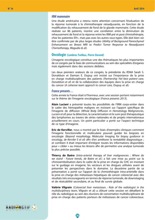 36
N° 16 Avril 2014
IRM mammaire
Une étude américaine a retenu notre attention concernant l’évaluation de
la réponse tumorale à la chimiotherapie néoadjuvante, en fonction de la
modification du rehaussement de fond de la glande mammaire. Cette étude
réalisée sur 86 patients, montre une corrélation entre la diminution de
rehaussement de fond et la réponse entre les IRM pré et post chimiothérapie,
chez les patientes ER+, mais pas avec les autres sous-types. Elle doit bien sûr
être confirmée par de plus larges études (Ability of Background Parenchymal
Enhancement on Breast MRI to Predict Tumor Response to Neoadjuvant
Chemotherapy, Magudia & al).
Oncologie (Lambros Tselikas, Pierre Durand)
L’imagerie oncologique constitue une des thématiques les plus importantes
de ce congrès par le biais de communications au sein des spécialités d’organes
mais également dans des sessions dédiées.
Les deux premiers orateurs de ce congrès, la présidente du RSNA Sarah S.
Donaldson et Damian E. Dupuy ont insisté sur l’importance de la prise
en charge multidisciplinaire des patients (Partnership Yiel best patient care,
Donaldson et al) et de la collaboration des équipes dans la prise en charge
du cancer (A cohesive team approch to cancer care, Dupuy et al).
France presents…
Cette année la France était à l’honneur, avec une session portant notamment
sur le thème de l’imagerie oncologique (France presents 2013).
Alain Luciani a présenté toutes les possibilités de l’IRM corps-entier dans
le cadre des hémopathie malignes en insistant sur l’apport spécifique de
l’imagerie de diffusion (Whole Body Diffusion in Hematology Malignancies,
Luciani et al) pour la détection, la caractérisation et le suivi post thérapeutique
des lymphomes au travers de séries nationales et de projets internationaux
actuellement en cours. Un point particulier a porté sur l’aspect technique
de ce type d’imagerie.
Eric de Kerviller, nous a montré par le biais d‘exemples cliniques comment
l’imagerie fonctionnelle et moléculaire pouvait guider les biopsies en
oncologie (Beyond morphology, Molecular Imaging for biopsy guidance in
oncology, de Kerviler E et al) afin d’en améliorer la rentabilité diagnostique ;
et combien il était important d’intégrer toutes les informations disponibles
pour « cibler » au mieux les lésions afin de permettre une analyse tumorale
la plus précise possible.
Thierry de Baère (Intra-arterial therapy of liver malignancies  : Where do
we stand - Future trends, de Baère et al.) a fait une mise au point sur la
chimioembolisation dans le cadre de la prise en charge du CHC en insistant
sur le guidage en imagerie, les vecteurs et les drogues utilisées avant de
présenter les perspectives dans le domaine. La deuxième partie de sa
présentation a porté sur l‘apport de la chimiothérapie intra-artérielle dans
la prise en charge des métastases hépatiques de cancer colorectal avec des
résultats très encourageants en termes de réponse tumorale, de downstaging
et de résécabilité secondaire, et au final de survie globale.
Valérie Vilgrain (Colorectal liver metastases  : Role of the radiologist in the
multidsciplinary team, Vilgrain et al) a clôturé cette session en détaillant le
rôle du radiologue au sein des réunions de concertation multidisciplinaire de
prise en charge des patients porteurs de métastases de cancer colorectaux.
 