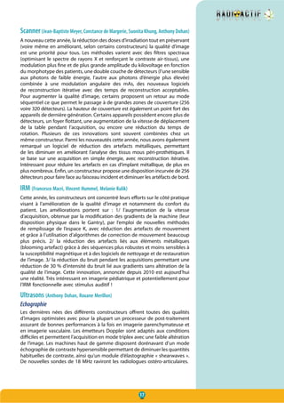 17
Scanner(Jean-Baptiste Meyer, Constance de Margerie, Suonita Khung, Anthony Dohan)
A nouveau cette année, la réduction des doses d’irradiation tout en préservant
(voire même en améliorant, selon certains constructeurs) la qualité d’image
est une priorité pour tous. Les méthodes varient avec des filtres spectraux
(optimisant le spectre de rayons X et renforçant le contraste air-tissus), une
modulation plus fine et de plus grande amplitude du kilovoltage en fonction
du morphotype des patients, une double couche de détecteurs (l’une sensible
aux photons de faible énergie, l’autre aux photons d’énergie plus élevée)
combinée à une modulation angulaire des mAs, des nouveaux logiciels
de reconstruction itérative avec des temps de reconstruction acceptables.
Pour augmenter la qualité d’image, certains proposent un retour au mode
séquentiel ce que permet le passage à de grandes zones de couverture (256
voire 320 détecteurs). La hauteur de couverture est également un point fort des
appareils de dernière génération. Certains appareils possèdent encore plus de
détecteurs, un foyer flottant, une augmentation de la vitesse de déplacement
de la table pendant l’acquisition, ou encore une réduction du temps de
rotation. Plusieurs de ces innovations sont souvent combinées chez un
même constructeur. Parmi les nouveautés cette année, nous avons également
remarqué un logiciel de réduction des artefacts métalliques, permettant
de les diminuer en améliorant l’analyse des tissus mous péri-prothétiques. Il
se base sur une acquisition en simple énergie, avec reconstruction itérative.
Intéressant pour réduire les artefacts en cas d’implant métallique, de plus en
plus nombreux. Enfin, un constructeur propose une disposition incurvée de 256
détecteurs pour faire face au faisceau incident et diminuer les artéfacts de bord.
IRM (Francesco Macri, Vincent Hummel, Melanie Kulik)
Cette année, les constructeurs ont concentré leurs efforts sur le côté pratique
visant à l’amélioration de la qualité d’image et notamment du confort du
patient. Les améliorations portent sur  : 1/ l’augmentation de la vitesse
d’acquisition, obtenue par la modification des gradients de la machine (leur
disposition physique dans le Gantry), par l’emploi de nouvelles méthodes
de remplissage de l’espace K, avec réduction des artefacts de mouvement
et grâce à l’utilisation d’algorithmes de correction de mouvement beaucoup
plus précis. 2/ la réduction des artefacts liés aux éléments métalliques
(blooming artefact) grâce à des séquences plus robustes et moins sensibles à
la susceptibilité magnétique et à des logiciels de nettoyage et de restauration
de l’image. 3/ la réduction du bruit pendant les acquisitions permettant une
réduction de 30 % d’intensité du bruit lié aux gradients sans altération de la
qualité de l’image. Cette innovation, annoncée depuis 2010 est aujourd’hui
une réalité. Très intéressant en imagerie pédiatrique et potentiellement pour
l’IRM fonctionnelle avec stimulus auditif !
Ultrasons (Anthony Dohan, Roxane Merillon)
Echographie
Les dernières nées des différents constructeurs offrent toutes des qualités
d’images optimisées avec pour la plupart un processeur de post-traitement
assurant de bonnes performances à la fois en imagerie parenchymateuse et
en imagerie vasculaire. Les émetteurs Doppler sont adaptés aux conditions
difficiles et permettent l’acquisition en mode triplex avec une faible altération
de l’image. Les machines haut de gamme disposent dorénavant d’un mode
échographie de contraste hypersensible permettant de diminuer les quantités
habituelles de contraste, ainsi qu’un module d’élastographie « shearwaves ».
De nouvelles sondes de 18 MHz raviront les radiologues ostéro-articulaires.
 