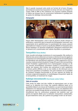 18
N° 16 Avril 2014
Mais la grande nouveauté cette année est l’arrivée de la fusion d’images,
permettant de synchroniser l’acquisition en temps réel avec une imagerie en
coupes (TDM ou IRM ou PET) antérieure. Ces nouveaux modules proposés
en option par presque tous les constructeurs faciliteraient le guidage pour
les gestes de radiologie interventionnelle.
Elastographie
Depuis 2009, l’élastographie a été le sujet de plusieurs études cliniques et
publications, notamment dans le domaine de l’échographie mammaire, avec
augmentation de la spécificité pour la caractérisation des masses, pouvant
potentiellement intégrer à l’avenir la classification BIRADS et l’évaluation de la
fibrose hépatique. Les domaines d’application s’élargissent notamment dans
le domaine de la caractérisation des nodules thyroïdiens et prostatiques.
Tomosynthèse (Roxane Mérillon)
Cette nouvelle technologie révolutionne la mammographie. Elle améliore la
détection des cancers (distorsions et masses), et diminue le taux de rappels en
comparaison à la mammographie 2D seule. La détection de microcalcifications
est équivalente voire discrètement supérieure. La FDA a approuvé en 2013 le
nouveau mode permettant de générer l’image 2D à partir de la tomosynthèse,
évitant l’irradiation supplémentaire de la mammographie classique en 2D.
Les avancées technologiques permettent d’utiliser la tomosynthèse pour
réaliser des biopsies, pour localiser plus précisément et plus rapidement
les lésions parfois difficiles à voir ou non visibles en 2D, diminuant ainsi le
temps de la procédure et l’irradiation. Une autre évolution est la possibilité
de combiner l’imagerie fonctionnelle en 2D avec injection de produit de
contraste (angiomammographie) et morphologique d’acquisition rapide de
la tomosynthèse, en fusionnant les images.
Radiologie interventionnelle (Pierre Durand, Lambros Tselikas)
Tables de vasculaire
Cette année, les tables sont plus mobiles et ergonomiques avec un gros
travail sur la réduction de la dose. Des systèmes différents basés sur la
possibilité d’obtenir une mesure de l’irradiation à un point donné permettant
l’adaptation et la réduction de la dose en temps réel ou une adaptation de la
dose pour une qualité d’image donnée en constituent les principaux moyens.
Actuellement tous les constructeurs proposent des systèmes avec une
gamme de logiciels dédiés pour la réalisation d’acquisitions rotationnelles,
de post-traitements variés, des systèmes de guidage et bien sûr de fusion.
 