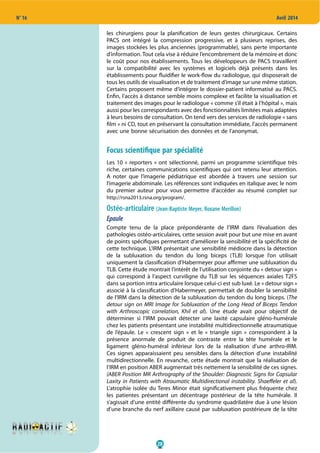 20
N° 16 Avril 2014
les chirurgiens pour la planification de leurs gestes chirurgicaux. Certains
PACS ont intégré la compression progressive, et à plusieurs reprises, des
images stockées les plus anciennes (programmable), sans perte importante
d’information. Tout cela vise à réduire l’encombrement de la mémoire et donc
le coût pour nos établissements. Tous les développeurs de PACS travaillent
sur la compatibilité avec les systèmes et logiciels déjà présents dans les
établissements pour fluidifier le work-flow du radiologue, qui disposerait de
tous les outils de visualisation et de traitement d’image sur une même station.
Certains proposent même d’intégrer le dossier-patient informatisé au PACS.
Enfin, l’accès à distance semble moins complexe et facilite la visualisation et
traitement des images pour le radiologue « comme s’il était à l’hôpital », mais
aussi pour les correspondants avec des fonctionnalités limitées mais adaptées
à leurs besoins de consultation. On tend vers des services de radiologie « sans
film » ni CD, tout en préservant la consultation immédiate, l’accès permanent
avec une bonne sécurisation des données et de l’anonymat.
Focus scientifique par spécialité
Les 10 « reporters » ont sélectionné, parmi un programme scientifique très
riche, certaines communications scientifiques qui ont retenu leur attention.
A noter que l’imagerie pédiatrique est abordée à travers une session sur
l’imagerie abdominale. Les références sont indiquées en italique avec le nom
du premier auteur pour vous permettre d’accéder au résumé complet sur
http://rsna2013.rsna.org/program/.
Ostéo-articulaire (Jean-Baptiste Meyer, Roxane Merillon)
Epaule
Compte tenu de la place prépondérante de l’IRM dans l’évaluation des
pathologies ostéo-articulaires, cette session avait pour but une mise en avant
de points spécifiques permettant d’améliorer la sensibilité et la spécificité de
cette technique. L’IRM présentait une sensibilité médiocre dans la détection
de la subluxation du tendon du long biceps (TLB) lorsque l’on utilisait
uniquement la classification d’Habermeyer pour affirmer une subluxation du
TLB. Cette étude montrait l’intérêt de l’utilisation conjointe du « detour sign »
qui correspond à l’aspect curviligne du TLB sur les séquences axiales T2FS
dans sa portion intra articulaire lorsque celui-ci est sub luxé. Le « detour sign »
associé à la classification d’Habermeyer, permettait de doubler la sensibilité
de l’IRM dans la détection de la subluxation du tendon du long biceps. (The
detour sign on MRI Image for Subluxation of the Long Head of Biceps Tendon
with Arthroscopic correlation, Khil et al). Une étude avait pour objectif de
déterminer si l’IRM pouvait détecter une laxité capsulaire gléno-humérale
chez les patients présentant une instabilité multidirectionnelle atraumatique
de l’épaule. Le «  crescent sign  » et le «  triangle sign  » correspondent à la
présence anormale de produit de contraste entre la tête humérale et le
ligament gléno-huméral inférieur lors de la réalisation d’une arthro-IRM.
Ces signes apparaissaient peu sensibles dans la détection d’une instabilité
multidirectionnelle. En revanche, cette étude montrait que la réalisation de
l’IRM en position ABER augmentait très nettement la sensibilité de ces signes.
(ABER Position MR Arthrography of the Shoulder: Diagnostic Signs for Capsular
Laxity in Patients with Atraumatic Multidirectional instability. Shaeffeler et al).
L’atrophie isolée du Teres Minor était significativement plus fréquente chez
les patientes présentant un décentrage postérieur de la tête humérale. Il
s’agissait d’une entité différente du syndrome quadrilatère due à une lésion
d’une branche du nerf axillaire causé par subluxation postérieure de la tête
 