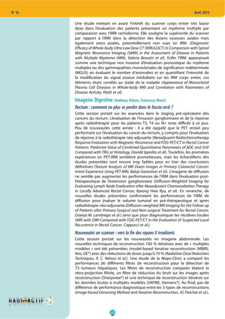 22
N° 16 Avril 2014
Une étude mettant en avant l’intérêt du scanner corps entier très basse
dose dans l’évaluation des patients présentant un myélome multiple par
comparaison avec l’IRM rachidienne. Elle souligne la supériorité du scanner
par rapport à l’IRM dans la détection des lésions osseuses axiales mais
également extra axiales, potentiellement non vues en IRM. (Diagnostic
Efficacy of Whole-body Ultra Low Dose CT (WBULDCT) in Comparison with Spinal
Magnetic Resonance Imaging (SMRI) in the Assessment of Disease in Patients
with Multiple Myeloma (MM), Valeria Besostri et al). Enfin l’IRM apparaissait
comme une technique non invasive d’évaluation pronostique du myélome
multiples ou des gammapathies monoclonales de signification indéterminée
(MGUS) en évaluant le nombre d’anomalies et en quantifiant l’intensité de
la modification du signal osseux médullaire sur les IRM corps entier, ces
éléments étant corrélés au stade de la maladie (Appearance of Monoclonal
Plasma Cell Diseases in Whole-body MRI and Correlation with Parameters of
Disease Activity. Kloth et al).
Imagerie Digestive (Anthony Dohan, Francesco Macri)
Rectum : comment ne plus se perdre dans le fascia recti ?
Cette session portait sur les avancées dans le staging pré-opératoire des
cancers du rectum. L’évaluation de l’invasion ganglionnaire et de la réponse
après radiothérapie pour les patients T3, T4 ou N+ reste difficile à ce jour.
Peu de nouveautés cette année  : il  a été rappelé que le PET restait peu
performant sur l’évaluation du cancer du rectum, y compris pour l’évaluation
de réponse à la radiothérapie néo-adjuvante (Neoadjuvant Radiochemotherapy
Response Evaluation with Magnetic Resonance and FDG-PET/CT in Rectal Cancer
Patients: Predictive Value of Combined Quantitative Parameters of ADC and SUV
Compared with TRG at Histology, Davide Ippolito et al). Toutefois, les premières
expériences en PET-IRM semblent prometteuses, mais les échantillons des
études présentées sont encore trop faibles pour en tirer des conclusions
définitives (Texture Analysis of MR Dixon Images in Primary Colorectal Cancer:
Initial Experience Using PET-MRI, Balaji Ganeshan et al). L’imagerie de diffusion
ne semble pas augmenter les performances de l’IRM dans l’évaluation post-
thérapeutique de l’extension ganglionnaire (Diffusion-Weighted Imaging for
Evaluating Lymph Node Eradication after Neoadjuvant Chemoradiation Therapy
in Locally Advanced Rectal Cancer, Kyeong Hwa Ryu, et al). En revanche, de
nouvelles études présentées confirmaient les performances de l’IRM de
diffusion pour évaluer le volume tumoral en pré-thérapeutique et après
radiothérapie néo-adjuvante(Diffusion-weighted MR Imaging for the Follow-up
of Patients after Primary Surgical and Non-surgical Treatment for Rectal Cancer,
Doenja M. Lambregts et al.) ainsi que pour diagnostiquer les récidives locales
(MRI with DWI Compared with FDG-PET/CT in the Evaluation of Suspected Local
Recurrence in Rectal Cancer, Cappucci et al.).
Nouveautés en scanner : vers la ﬁn des rayons X irradiants
Cette session portait sur les nouveautés en imagerie abdominale. Les
nouvelles techniques de reconstruction 100 % itératives avec de « multiples
modèles » ont été présentées (model-based iterative reconstruction (MBIR),
Veo, GE®) avec des réductions de doses jusqu’à 70 % (Radiation Dose Reduction
Techniques, R. C. Nelson et al.). Une étude de la Mayo-Clinic a comparé les
performances de différents filtres de reconstruction pour la détection de
73 tumeurs hépatiques. Les filtres de reconstruction comparés étaient la
rétro-projection filtrée, un filtre de réduction du bruit sur les images après
reconstruction (Sharpview®) et une technique de reconstruction itérative sur
les données brutes à multiples modèles (SAFIRE, Siemens®). Au final, pas de
différence de performance diagnostique entre les 3 types de reconstructions
(Image-based Denoising Method and Iterative Reconstruction, JG Fletcher et al.).
 