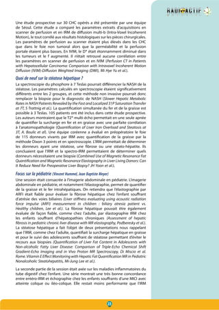 23
Une étude prospective sur 30 CHC opérés a été présentée par une équipe
de Séoul. Cette étude a comparé les paramètres extraits d’acquisitions en
scanner de perfusion et en IRM de diffusion multi-b (Intra-Voxel Incoherent
Motion), le tout corrélé aux résultats histologiques sur les pièces chirurgicales.
Les paramètres de perfusion au scanner étaient plus élevés dans les CHC
que dans le foie non tumoral alors que la perméabilité et la perfusion
portale étaient plus basses. En IVIM, le D* était étonnamment diminué dans
les tumeurs et le f augmenté. Il n’était retrouvé aucune corrélation entre
les paramètres en scanner de perfusion et en IVIM (Perfusion CT in Patients
with Hepatocellular Carcinoma: Comparison with Intravoxel Incoherent Motion
Diffusion (IVIM)-Diffusion Weighted Imaging (DWI), Mi Hye Yu et al.).
Quoi de neuf sur la stéatose hépatique ?
La spectroscopie du phosphore à 7 Teslas pourrait différencier la NASH de la
stéatose. Les paramètres calculés en spectroscopie étaient significativement
différents entre les 2 groupes, et cette méthode non invasive pourrait donc
remplacer la biopsie pour le diagnostic de NASH (Slower Hepatic Metabolic
Rates in NASH Patients Revealed by the Fast and Localized 31P Saturation Transfer
at 7T, S Trattnig et al.). La quantification simultanée du fer et de la graisse est
possible à 3 Teslas. 105 patients ont été inclus dans cette étude prospective.
Les auteurs montraient que le T2* multi-écho permettait en une seule apnée
de quantifier la surcharge en fer et en graisse avec une parfaite corrélation
à l’anatomopathologie (Quantification of Liver Iron Overload and Steatosis at
3T, A. Boulic et al). Une équipe coréenne a évalué en préopératoire le foie
de 115 donneurs vivants par IRM avec quantification de la graisse par la
méthode Dixon 3 points et en spectroscopie. L’IRM permettait de déterminer
les donneurs ayant une stéatose, une fibrose ou une stéato-hépatite. Ils
concluaient que l’IRM et la spectro-IRM permettaient de déterminer quels
donneurs nécessitaient une biopsie (Combined Use of Magnetic Resonance Fat
Quantification and Magnetic Resonance Elastography in Liver Living Donors: Can
It Reduce Need for Preoperative Liver Biopsy? JH Yoon et al.).
Focus sur la pédiatrie (Vincent Hummel, Jean Baptiste Meyer)
Une session était consacrée à l’imagerie abdominale en pédiatrie. L’imagerie
abdominale en pédiatrie, et notamment l’élastographie, permet de quantifier
de la graisse et le fer intrahépatiques. On retiendra que l’élastographie par
ARFI était fiable pour évaluer la fibrose hépatique chez l’enfant souffrant
d’atrésie des voies biliaires (Liver stiffness evaluating using acoustic radiation
force impulse (ARFI) measurement in children  : biliary atresia patient vs.
Healthy children, Lee et al.). La fibrose hépatique pouvait être également
évaluée de façon fiable, comme chez l’adulte, par élastographie IRM chez
les enfants souffrant d’hépatopathies chroniques (Assessment of hepatic
fibrosis in pediatric chronic liver disease with MR elastography, Podberesky et al.).
La stéatose hépatique a fait l’objet de deux présentations nous rappelant
que l’IRM, comme chez l’adulte, quantifiait la surcharge hépatique en graisse
et pour le suivi des adolescents souffrant de stéatose permettant d’éviter le
recours aux biopsies (Quantification of Liver Fat Content in Adolescents with
Non-alcoholic Fatty Liver Disease: Comparison of Triple-Echo Chemical Shift
Gradient-Echo Imaging and in Vivo Proton MR Spectroscopy, Di Miscio et al.
Rome. Vitamin E Effect Monitoring with Hepatic Fat Quantification MR in Pediatric
Nonalcoholic Steatohepatitis, Mi-Jung Lee et al.).
La seconde partie de la session était axée sur les maladies inflammatoires du
tube digestif chez l’enfant. Une série montrait une très bonne concordance
entre entéro-IRM et échographie chez les enfants souffrants d’une MICI avec
atteinte colique ou iléo-colique. Elle restait moins performante que l’IRM
 