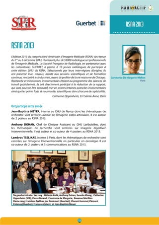15
.........................
RSNA 2013
L’édition 2013 du congrès Nord-Américain d’Imagerie Médicale (RSNA) s’est tenue
du 1er
au 6 décembre 2013, réunissant plus de 53000 radiologues et professionnels
de l’Imagerie Médicale. La Société Française de Radiologie, en partenariat avec
les Laboratoires GUERBET, a permis à 10 jeunes radiologues de participer à
cette édition 2013 du RSNA. Sélectionnés par leurs inter-régions d’origine, ils
ont présenté leurs travaux, assisté aux sessions scientifiques et de formation
continue, rencontré les industriels, avant de profiter de la vie nocturne de Chicago.
Recherche et innovations instrumentales étaient au programme des séances de
travail quotidiennes. Ils ont directement participé à la rédaction de ce rapport,
qui sans pouvoir être exhaustif, met en avant certaines avancées instrumentales
ainsi que les points forts et nouveautés scientifiques dans chacune des spécialités.
Catherine Oppenheim, CH Sainte-Anne, Paris
Ont participé cette année
Jean-Baptiste MEYER, interne au CHU de Nancy dont les thématiques de
recherche sont centrées autour de l’imagerie ostéo-articulaire. Il est auteur
de 2 posters au RSNA 2013.
Anthony DOHAN, Chef de Clinique Assistant au CHU Lariboisière, dont
les thématiques de recherche sont centrées sur imagerie digestive/
interventionnelle. Il est auteur et co-auteur de 4 posters au RSNA 2013.
Lambros TSELIKAS, interne à Paris, dont les thématiques de recherche sont
centrées sur l’imagerie Interventionnelle en particulier en oncologie. Il est
co-auteur de 2 posters et 5 communications au RSNA 2013.
RSNA2013
ConstanceDeMargerie-Mellon
Paris
 