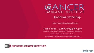 http://cancerimagingarchive.net
Justin Kirby – justin.kirby@nih.gov
Frederick National Laboratory for Cancer Research
Leidos Biomedical Research, Inc.
Support to: Cancer Imaging Program/DCTD/NCI
Hands on workshop
RSNA 2017
 