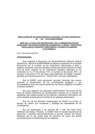 RESOLUCIÓN DE SUPERINTENDENCIA NACIONAL ADJUNTA OPERATIVA
N.° 031 -2016-SUNAT/600000
AMPLIAN LA FACULTAD DISCRECIONAL EN LA ADMINISTRACIÓN DE
SANCIONES POR INFRACCIONES RELACIONADAS A LIBROS Y REGISTROS
VINCULADOS A ASUNTOS TRIBUTARIOS LLEVADOS DE MANERA
ELECTRÓNICA
Lima, 30 de junio de 2016
CONSIDERANDO:
Que mediante la Resolución de Superintendencia Nacional Adjunta
Operativa N.° 064-2015-SUNAT/600000 se dispuso la aplicación de la facultad
discrecional por la comisión de las infracciones relacionadas a libros y
registros vinculados a asuntos tributarios llevados de manera electrónica hasta
junio de 2016, respecto de las infracciones tributarias tipificadas en los
numerales 2), 5) y 7) del artículo 175°, el numeral 2) del artículo 176° y el
numeral 1) del artículo 178° del Texto Único Ordenado del Código Tributario,
aprobado por Decreto Supremo N.° 133-2013-EF y normas modificatorias;
Que la SUNAT viene ejecutando acciones inductivas que buscan
promover el cumplimiento de los contribuyentes obligados o que
voluntariamente llevan de manera electrónica sus libros y registros vinculados
a asuntos tributarios;
Que para asegurar una adecuada implementación del llevado de los
libros de manera electrónica los contribuyentes requieren de un período de
adaptación para realizar ajustes en los sistemas y aplicativos informáticos, así
como capacitar al personal en el manejo de los sistemas relacionados;
Que uno de los principios institucionales de SUNAT es brindar un
servicio de calidad que comprenda y satisfaga las necesidades de los
contribuyentes;
Que de conformidad a los artículos 82° y 166° del Texto Único
Ordenado del Código Tributario, la SUNAT tiene la facultad discrecional de
determinar y sancionar administrativamente a quienes vulneren las normas
tributarias, por lo que puede dejar de sancionar los casos que estime
conveniente para el cumplimiento de sus objetivos;
 