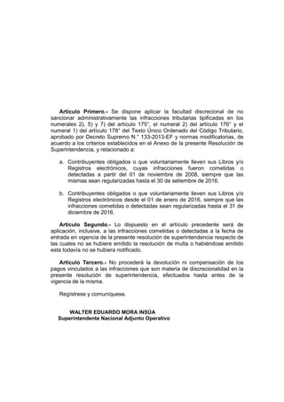 Artículo Primero.- Se dispone aplicar la facultad discrecional de no
sancionar administrativamente las infracciones tributarias tipificadas en los
numerales 2), 5) y 7) del artículo 175°, el numeral 2) del artículo 176° y el
numeral 1) del artículo 178° del Texto Único Ordenado del Código Tributario,
aprobado por Decreto Supremo N.° 133-2013-EF y normas modificatorias, de
acuerdo a los criterios establecidos en el Anexo de la presente Resolución de
Superintendencia, y relacionado a:
a. Contribuyentes obligados o que voluntariamente lleven sus Libros y/o
Registros electrónicos, cuyas infracciones fueron cometidas o
detectadas a partir del 01 de noviembre de 2008, siempre que las
mismas sean regularizadas hasta el 30 de setiembre de 2016.
b. Contribuyentes obligados o que voluntariamente lleven sus Libros y/o
Registros electrónicos desde el 01 de enero de 2016, siempre que las
infracciones cometidas o detectadas sean regularizadas hasta el 31 de
diciembre de 2016.
Artículo Segundo.- Lo dispuesto en el artículo precedente será de
aplicación, inclusive, a las infracciones cometidas o detectadas a la fecha de
entrada en vigencia de la presente resolución de superintendencia respecto de
las cuales no se hubiere emitido la resolución de multa o habiéndose emitido
esta todavía no se hubiera notificado.
Artículo Tercero.- No procederá la devolución ni compensación de los
pagos vinculados a las infracciones que son materia de discrecionalidad en la
presente resolución de superintendencia, efectuados hasta antes de la
vigencia de la misma.
Regístrese y comuníquese.
WALTER EDUARDO MORA INSÚA
Superintendente Nacional Adjunto Operativo
 