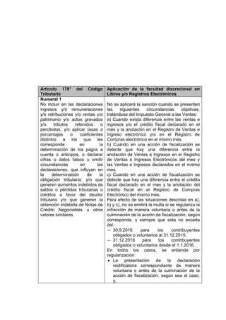 Artículo 178° del Código
Tributario
Aplicación de la facultad discrecional en
Libros y/o Registros Electrónicos
Numeral 1
No incluir en las declaraciones
ingresos y/o remuneraciones
y/o retribuciones y/o rentas y/o
patrimonio y/o actos gravados
y/o tributos retenidos o
percibidos, y/o aplicar tasas o
porcentajes o coeficientes
distintos a los que les
corresponde en la
determinación de los pagos a
cuenta o anticipos, o declarar
cifras o datos falsos u omitir
circunstancias en las
declaraciones, que influyan en
la determinación de la
obligación tributaria; y/o que
generen aumentos indebidos de
saldos o pérdidas tributarias o
créditos a favor del deudor
tributario y/o que generen la
obtención indebida de Notas de
Crédito Negociables u otros
valores similares.
No se aplicará la sanción cuando se presenten
las siguientes circunstancias objetivas,
tratándose del Impuesto General a las Ventas:
a) Cuando exista diferencia entre las ventas e
ingresos y/o el crédito fiscal declarado en el
mes y la anotación en el Registro de Ventas e
Ingreso electrónico y/o en el Registro de
Compras electrónico en el mismo mes.
b) Cuando en una acción de fiscalización se
detecte que hay una diferencia entre la
anotación de Ventas e Ingresos en el Registro
de Ventas e Ingresos Electrónicos del mes y
las Ventas e Ingresos declarados en el mismo
mes.
c) Cuando en una acción de fiscalización se
detecte que hay una diferencia entre el crédito
fiscal declarado en el mes y la anotación del
crédito fiscal en el Registro de Compras
Electrónico del mismo mes.
Para efecto de las situaciones descritas en a),
b) y c), no se emitirá la multa si se regulariza la
infracción de manera voluntaria o antes de la
culminación de la acción de fiscalización, según
corresponda, y siempre que esta no exceda
del:
‒ 30.9.2016 para los contribuyentes
obligados o voluntarios al 31.12.2015.
‒ 31.12.2016 para los contribuyentes
obligados o voluntarios desde el 1.1.2016.
En todos los casos, se entiende por
regularización:
 La presentación de la declaración
rectificatoria correspondiente de manera
voluntaria o antes de la culminación de la
acción de fiscalización, según sea el caso;
y,
 
