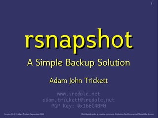 1




                      rsnapshot
                         A Simple Backup Solution
                                               Adam John Trickett
                                               www.iredale.net
                                          adam.trickett@iredale.net
                                             PGP Key: 0x166C4BF0
Version 1.0.0 © Adam Trickett September 2008            Distributed under a creative commons Attribution­NonCommercial­ShareAlike licence.
 