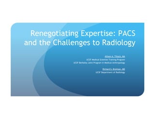 Renegotiating Expertise: PACS
and the Challenges to Radiology
Allison A. Tillack, MA
UCSF Medical Scientist Training Program
UCSF-Berkeley Joint Program in Medical Anthropology
Richard S. Breiman, MD
UCSF Department of Radiology
 