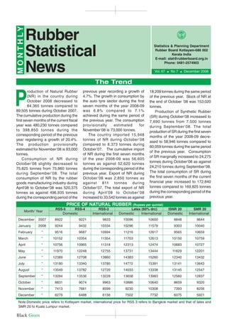 M O N T H LY
                                                                                         Rubber Statistical News                     1
               Rubber
               Statistical
                                                                                             Statistics & Planning Department
                                                                                              Rubber Board Kottayam-686 002
                                                                                                         Kerala India
                                                                                              E-mail: stat@rubberboard.org.in


               News
                                                                                                    Phone: 0481-2574903

                                                                                              Vol. 67   $   No 7   $   December 2008


                                                      The Trend


P
        roduction of Natural Rubber            previous year recording a growth of         18,209 tonnes during the same period
        (NR) in the country during             4.7%. The growth in consumption by          of the previous year. Stock of NR at
        October 2008 decreased to              the auto tyre sector during the first       the end of October ’08 was 153,020
        84,365 tonnes compared to              seven months of the year 2008-09            tonnes.
89,505 tonnes during October 2007.             was 6.8% compared to 7.1%                       Production of Synthetic Rubber
The cumulative production during the           achieved during the same period of          (SR) during October’08 increased to
first seven months of the current fiscal       the previous year. The consumption          7,690 tonnes from 7,500 tonnes
year was 480,230 tonnes compared               provisionally      estimated       for      during September ’08. The total
to 398,850 tonnes during the                   November’08 is 73,000 tonnes.               production of SR during the first seven
corresponding period of the previous               The country imported 15,948             months of the year 2008-09 decre-
year registering a growth of 20.4%.            tonnes of NR during October’08
                                                                                           ased to 58,946 tonnes compared to
The production provisionally                   compared to 8,373 tonnes during
                                                                                           60,059 tonnes during the same period
estimated for November’08 is 93,000            October’07. The cumulative import
                                                                                           of the previous year. Consumption
tonnes.                                        of NR during the first seven months
                                                                                           of SR marginally increased to 24,275
    Consumption of NR during                   of the year 2008-09 was 56,605
                                                                                           tonnes during October’08 as against
October’08 slightly decreased to               tonnes as against 52,620 tonnes
75,825 tonnes from 75,860 tonnes               during the corresponding period of the      24,210 tonnes during September’08.
during September ’08. The total                previous year. Export of NR during          The total consumption of SR during
consumption of NR by the rubber                October’08 was 2,850 tonnes as              the first seven months of the current
goods manufacturing industry during            against 811 tonnes during                   financial year increased to 172,840
April’08 to October’08 was 520,375             October’07. The total export of NR          tonnes compared to 169,825 tonnes
tonnes as against 496,935 tonnes               during April’08 to October ’08              during the corresponding period of the
during the corresponding period of the         increased to 33,542 tonnes as against       previous year.

                                   PRICE OF NATURAL RUBBER                      (Rupees per quintal)
                           RSS-5        RSS-4           RSS-3                Latex (60% drc)            ISNR 20             SMR 20
           Month/ Year
                                  Domestic           International   Domestic        International      Domestic         International
 December          2007    8922              9221          9833         10096             10600              8848             9644
 January           2008    9244              9432         10334         10296             11579              9303           10040
 February            “     9516              9687         10994         11216             12617              9565           10659
 March               “    10152          10354            11354         11703             12613             10150           10759
 April               “    10756          10965            11318         12313             12474             10683           10727
 May                 “    11970          12248            12755         13731             13444             11629           12201
 June                “    12389          12708            13860         14383             15260             12340           13432
 July                “    13180          13340            13780         14772             15391             13141           13643
 August              “    13549          13782            12720         14033             13338             13145           12547
 September           “    13284          13536            13228         13658             13983             12560           12837
 October             “     8831              9074          9963         10886             10640              8659             9320
 November            “     7413              7681          8599          9230             10308              7393             8256
 December            “     6279              6488          6156          7502              7732              6075             5921

 Note:Domestic price refers to Kottayam market, international price for RSS 3 refers to Bangkok market and that of latex and
 SMR 20 to Kuala Lumpur market.

Black Green
 