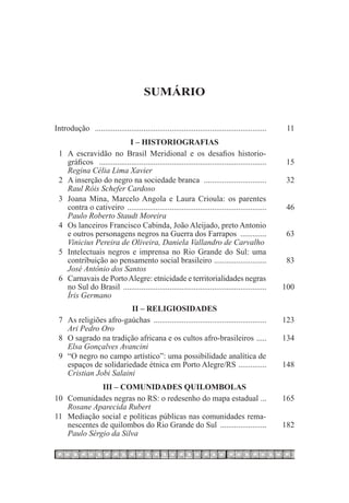 Sumário


Introdução ...................................................................................... 	    11
                            I – Historiografias
 1	 A escravidão no Brasil Meridional e os desafios historio-
	 gráficos .................................................................................... 	      15
	 Regina Célia Lima Xavier
 2	 A inserção do negro na sociedade branca . .............................. 	                         32
	 Raul Róis Schefer Cardoso
 3	 Joana Mina, Marcelo Angola e Laura Crioula: os parentes
	 contra o cativeiro ...................................................................... 	          46
	 Paulo Roberto Staudt Moreira
 4	 Os lanceiros Francisco Cabinda, João Aleijado, preto Antonio
	 e outros personagens negros na Guerra dos Farrapos .............. 	                                  63
	 Vinicius Pereira de Oliveira, Daniela Vallandro de Carvalho
 5	 Intelectuais negros e imprensa no Rio Grande do Sul: uma
	 contribuição ao pensamento social brasileiro . ......................... 	                           83
	 José Antônio dos Santos
 6	 Carnavais de Porto Alegre: etnicidade e territorialidades negras
	 no Sul do Brasil ........................................................................ 	         100
	 Íris Germano
                        II – Religiosidades
 7	 As religiões afro-gaúchas ......................................................... 	             123
	 Ari Pedro Oro
 8	 O sagrado na tradição africana e os cultos afro-brasileiros . .... 	                              134
	 Elsa Gonçalves Avancini
 9	 “O negro no campo artístico”: uma possibilidade analítica de
	 espaços de solidariedade étnica em Porto Alegre/RS . ............. 	                                148
	 Cristian Jobi Salaini
             III – Comunidades Quilombolas
10	 Comunidades negras no RS: o redesenho do mapa estadual ... 	                                      165
	 Rosane Aparecida Rubert
11	 Mediação social e políticas públicas nas comunidades rema-
	 nescentes de quilombos do Rio Grande do Sul ........................ 	                              182
	 Paulo Sérgio da Silva
 