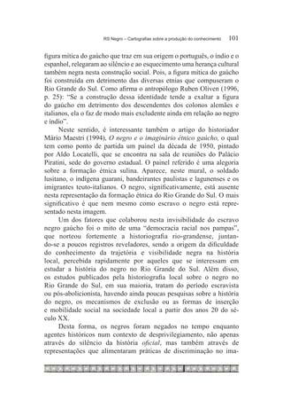 RS Negro – Cartografias sobre a produção do conhecimento	   101

figura mítica do gaúcho que traz em sua origem o português, o índio e o
espanhol, relegaram ao silêncio e ao esquecimento uma herança cultural
também negra nesta construção social. Pois, a figura mítica do gaúcho
foi construída em detrimento das diversas etnias que compuseram o
Rio Grande do Sul. Como afirma o antropólogo Ruben Oliven (1996,
p. 25): “Se a construção dessa identidade tende a exaltar a figura
do gaúcho em detrimento dos descendentes dos colonos alemães e
italianos, ela o faz de modo mais excludente ainda em relação ao negro
e índio”.
      Neste sentido, é interessante também o artigo do historiador
Mário Maestri (1994), O negro e o imaginário étnico gaúcho, o qual
tem como ponto de partida um painel da década de 1950, pintado
por Aldo Locatelli, que se encontra na sala de reuniões do Palácio
Piratini, sede do governo estadual. O painel referido é uma alegoria
sobre a formação étnica sulina. Aparece, neste mural, o soldado
lusitano, o indígena guarani, bandeirantes paulistas e lagunenses e os
imigrantes teuto-italianos. O negro, significativamente, está ausente
nesta representação da formação étnica do Rio Grande do Sul. O mais
significativo é que nem mesmo como escravo o negro está repre-
sentado nesta imagem.
      Um dos fatores que colaborou nesta invisibilidade do escravo
negro gaúcho foi o mito de uma “democracia racial nos pampas”,
que norteou fortemente a historiografia rio-grandense, juntan-
do-se a poucos registros reveladores, sendo a origem da dificuldade
do conhecimento da trajetória e visibilidade negra na história
local, percebida rapidamente por aqueles que se interessam em
estudar a história do negro no Rio Grande do Sul. Além disso,
os estudos publicados pela historiografia local sobre o negro no
Rio Grande do Sul, em sua maioria, tratam do período escravista
ou pós-abolicionista, havendo ainda poucas pesquisas sobre a história
do negro, os mecanismos de exclusão ou as formas de inserção
e mobilidade social na sociedade local a partir dos anos 20 do sé-
culo XX.
      Desta forma, os negros foram negados no tempo enquanto
agentes históricos num contexto de desprivilegiamento, não apenas
através do silêncio da história oficial, mas também através de
representações que alimentaram práticas de discriminação no ima-
 