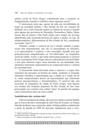 102	     Silva, G.F.; Santos, J.A. & Carneiro, L.C.C. (Org.)



ginário social de Porto Alegre, contribuindo para a exclusão ou
marginalização, material e simbólica, deste segmento social.58
      É interessante notar que, apesar de toda esta invisibilidade do
negro na sociedade gaúcha, o Rio Grande do Sul, até vésperas da
abolição, era o sexto colocado quanto ao número de escravos, ficando
atrás apenas das províncias do Maranhão, Pernambuco, Bahia, Minas
Gerais, Rio de Janeiro e São Paulo (todos estes estados são até hoje
identificados pela acentuada presença de negros e pardos, ou seja, de
afrodescendentes, diferentemente do Rio Grande do Sul, considerado
um estado “claro”).59
      Portanto, estudar o carnaval de rua é estudar também o grupo
social nele preponderante, que são os descendentes de africanos,
e as representações e práticas a eles associadas, fazendo com que
permanecessem marginalizados ou “invizibilizados” no imaginário
social da cidade. Assim, o que torna interessante pesquisar o carnaval
de rua é justamente Porto Alegre não ser conhecida por esta festividade
e nem pelo elemento negro como formador de sua identidade, dois
elementos fortemente representativos da composição étnica e cultural
da sociedade local.
      É interessante tentar desvendar como o carnaval e o negro, dois
elementos tão presentes na história da cidade, acabaram se tornando
elementos estranhos à representação que a cidade ou o estado faz de
si, sendo marginalizados através de representações que alimentam
práticas preconceituosas e discriminatórias. O carnaval não está
associado ao imaginário da cidade de Porto Alegre, nem figurou
nos estudos das tradições populares do Rio Grande do Sul, mais
preocupados em construir uma cultura “pura” do gaúcho dos pampas
como característica única de nosso estado.
Sambódromo sim, racismo não!
     Para os moradores da cidade, não é preciso relatar a enorme batalha
que se travou devido à construção de uma Pista de Eventos, no Parque
Marinha do Brasil, área central da cidade. O debate público estabelecido
a partir da década de 1990 foi desviado rapidamente para a cons-

58
    		 Sobre a exclusão, marginalidade e negação do negro na história da cidade de Porto Alegre, ver
PESAVENTO (1995, p. 80-89).
59
   		 Sobre esta questão, consultar BERND e BAKOS (1991. p. 70-81).
 