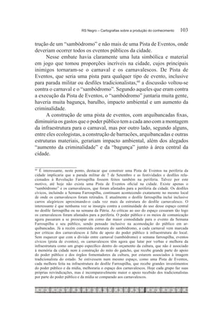 RS Negro – Cartografias sobre a produção do conhecimento	   103

trução de um “sambódromo” e não mais de uma Pista de Eventos, onde
deveriam ocorrer todos os eventos públicos da cidade.
     Nesse embate havia claramente uma luta simbólica e material
em jogo que tomou proporções incríveis na cidade, cujos principais
inimigos tornaram-se o carnaval e os carnavalescos. De Pista de
Eventos, que seria uma pista para qualquer tipo de evento, inclusive
para parada militar ou desfiles tradicionalistas,60 a discussão voltou-se
contra o carnaval e o “sambódromo”. Segundo aqueles que eram contra
a execução da Pista de Eventos, o “sambódromo” juntaria muita gente,
haveria muita bagunça, barulho, impacto ambiental e um aumento da
criminalidade.
     A construção de uma pista de eventos, com arquibancadas fixas,
diminuiria os gastos que o poder público tem a cada ano com a montagem
da infraestrutura para o carnaval, mas por outro lado, segundo alguns,
entre eles ecologistas, a construção de barracões, arquibancadas e outras
estruturas materiais, gerariam impacto ambiental, além dos alegados
“aumento da criminalidade” e da “bagunça” junto à área central da
cidade.

60
  	É interessante, neste ponto, destacar que construir uma Pista de Eventos na periferia da
cidade implicaria que a parada militar de 7 de Setembro e as festividades e desfiles rela-
cionados à Revolução Farroupilha fossem feitos também na periferia. Talvez por este
motivo, até hoje não exista uma Pista de Eventos oficial na cidade. Existe apenas o
“sambódromo” e os carnavalescos, que foram afastados para a periferia da cidade. Os desfiles
cívicos, incluindo a Semana Farroupilha, continuam acontecendo exatamente no mesmo local
de onde os carnavalescos foram retirados. E atualmente o desfile farroupilha inclui inclusive
carros alegóricos aproximando-o cada vez mais da estrutura do desfile carnavalesco. O
interessante é que nenhuma voz se insurgiu contra a continuidade do uso desse espaço central
no desfile farroupilha ou na semana da Pátria. As críticas ao uso do espaço cessaram tão logo
os carnavalescos foram afastados para a periferia. O poder público e os meios de comunicação
agora passaram a se preocupar em como dar maior comodidade para o evento da Semana
Farroupilha e seu público, sendo pensado inclusive na acomodação do público em ar-
quibancadas. Já a recém construída estrutura do sambódromo, a cada carnaval vem marcada
por críticas dos carnavalescos à falta de apoio do poder público à infraestrutura do local.
Sem esquecer que com a divisão entre carnaval (sambódromo) e semana farroupilha, eventos
cívicos (pista de eventos), os carnavalescos têm agora que lutar por verbas e melhora da
infraestrutura como um grupo específico dentro do orçamento da cultura, que não é associado
à memória da cidade nem à construção do mito do gaúcho, que recebe grande parte do apoio
do poder público e dos órgãos fomentadores da cultura, por estarem associados à imagem
tradicionalista do estado. Se estivessem num mesmo espaço, como uma Pista de Eventos,
cada melhora feita na infraestrutura do desfile Farroupilha, que recebe grandes investimentos
do poder público e da mídia, melhoraria o espaço dos carnavalescos. Hoje cada grupo faz suas
próprias reivindicações, mas é incomparavelmente maior o apoio recebido dos tradicionalistas
por parte do poder público e da mídia se comparado aos carnavalescos.
 