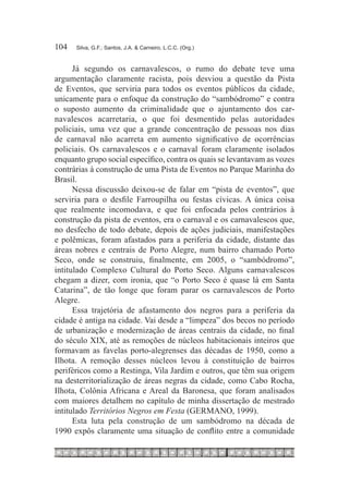 104	   Silva, G.F.; Santos, J.A. & Carneiro, L.C.C. (Org.)



      Já segundo os carnavalescos, o rumo do debate teve uma
argumentação claramente racista, pois desviou a questão da Pista
de Eventos, que serviria para todos os eventos públicos da cidade,
unicamente para o enfoque da construção do “sambódromo” e contra
o suposto aumento da criminalidade que o ajuntamento dos car-
navalescos acarretaria, o que foi desmentido pelas autoridades
policiais, uma vez que a grande concentração de pessoas nos dias
de carnaval não acarreta em aumento significativo de ocorrências
policiais. Os carnavalescos e o carnaval foram claramente isolados
enquanto grupo social específico, contra os quais se levantavam as vozes
contrárias à construção de uma Pista de Eventos no Parque Marinha do
Brasil.
      Nessa discussão deixou-se de falar em “pista de eventos”, que
serviria para o desfile Farroupilha ou festas cívicas. A única coisa
que realmente incomodava, e que foi enfocada pelos contrários à
construção da pista de eventos, era o carnaval e os carnavalescos que,
no desfecho de todo debate, depois de ações judiciais, manifestações
e polêmicas, foram afastados para a periferia da cidade, distante das
áreas nobres e centrais de Porto Alegre, num bairro chamado Porto
Seco, onde se construiu, finalmente, em 2005, o “sambódromo”,
intitulado Complexo Cultural do Porto Seco. Alguns carnavalescos
chegam a dizer, com ironia, que “o Porto Seco é quase lá em Santa
Catarina”, de tão longe que foram parar os carnavalescos de Porto
Alegre.
      Essa trajetória de afastamento dos negros para a periferia da
cidade é antiga na cidade. Vai desde a “limpeza” dos becos no período
de urbanização e modernização de áreas centrais da cidade, no final
do século XIX, até as remoções de núcleos habitacionais inteiros que
formavam as favelas porto-alegrenses das décadas de 1950, como a
Ilhota. A remoção desses núcleos levou à constituição de bairros
periféricos como a Restinga, Vila Jardim e outros, que têm sua origem
na desterritorialização de áreas negras da cidade, como Cabo Rocha,
Ilhota, Colônia Africana e Areal da Baronesa, que foram analisados
com maiores detalhem no capítulo de minha dissertação de mestrado
intitulado Territórios Negros em Festa (GERMANO, 1999).
      Esta luta pela construção de um sambódromo na década de
1990 expôs claramente uma situação de conflito entre a comunidade
 
