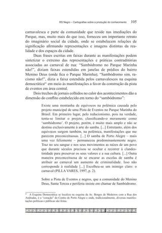RS Negro – Cartografias sobre a produção do conhecimento	   105

carnavalesca e parte da comunidade que reside nas imediações do
Parque, mas, muito mais do que isso, forneceu um importante retrato
do imaginário social da cidade, onde se estabelecem relações de
significação afirmando representações e imagens distintas da rea-
lidade e dos espaços da cidade.
     Duas frases escritas em faixas durante as manifestações podem
sintetizar o extremo das representações e práticas contraditórias
associadas ao carnaval de rua: “Sambódromo no Parque Marinha
não!”, diziam faixas estendidas em janelas de prédios do bairro
Menino Deus (onde fica o Parque Marinha); “Sambódromo sim, ra-
cismo não!”, dizia a faixa estendida pelos carnavalescos na esquina
democrática61 em meio às manifestações a favor da construção da pista
de eventos em área central.
     Dois trechos de jornais colhidos no calor dos acontecimentos dão a
dimensão do conflito estabelecido em torno do “sambódromo”:
             Existe uma montanha de equívocos na polêmica causada pelo
             projeto municipal de uma Pista de Eventos no Parque Marinha do
             Brasil. Em primeiro lugar, pelo reducionismo, pois na verdade,
             tenta-se limitar o projeto, classificando-o meramente como
             ‘sambódromo’. O projeto, porém, é muito mais amplo e não se
             destina exclusivamente à arte do samba. [...] Entretanto, além dos
             equívocos surgem também, na polêmica, manifestações que me
             parecem preconceituosas. [...] O samba de Porto Alegre – mais
             uma vez felizmente – permaneceu predominantemente negro.
             Traz no seu sangue e nos seus movimentos as raízes de um povo
             que durante séculos precisou se ocultar e recorrer à clandes-
             tinidade para preservar os seus valores e a sua cultura. [...] Outra
             maneira preconceituosa de se encarar as escolas de samba é
             atribuir ao carnaval um aumento de criminalidade. Isso não
             corresponde à realidade [...] Escolheu-se um inimigo claro: o
             carnaval (PILLA VARES, 1997, p. 2).

             Sobre a Pista de Eventos e negros, que a comunidade do Menino
             Deus, Santa Tereza e periferia insiste em chamar de Sambódromo.

61
  		 A Esquina Democrática se localiza na esquina da Av. Borges de Medeiros com a Rua dos
Andradas, é o “coração” do Centro de Porto Alegre e onde, tradicionalmente, diversas manifes-
tações políticas e públicas são feitas.
 