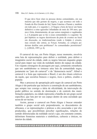 106	   Silva, G.F.; Santos, J.A. & Carneiro, L.C.C. (Org.)


            O que deve ficar claro às pessoas destas comunidades, em sua
            maioria que não gostam de negros, o que acontece em todo o
            Estado do Rio Grande do Sul, Santa Catarina e Paraná e, também
            em todo país, é o seguinte [...] Chegou a hora de haver um basta
            definitivo a estas agressões infundadas de mais de 350 anos, que
            nos é feita, diuturnamente, de que somos marginais e vagabundos
            [...] A pergunta que se faz a essas comunidades é a seguinte: Se
            por hipótese os negros desistissem da pista de eventos no local
            em discussão, os tradicionalistas (onde o Galpão é crioulo,
            mas crioulo não entra), as Forças Armadas, os colégios po-
            deriam desfilar sem problemas? As comunidades permitiriam?
            [...] (DIAS, 1997, p. 4).


      O carnaval de rua, em Porto Alegre, nesse momento, envolvia
uma luta de representações para definir a realidade, para definir o
imaginário social da cidade, onde os negros lutavam enquanto grupo
social para impor sua visão da realidade dentro do espaço da cidade.
Um viajante estrangeiro de passagem por aqui, certamente estranharia
que um sambódromo se tornasse uma luta da comunidade negra,
justamente no “país do carnaval” e da “democracia racial”. Afinal o
carnaval é a festa que representa o Brasil, é um dos rituais coletivos
da nação, que socializa brancos e negros, ricos e pobres, erudito e
popular.
      Mas o processo de apropriação pelo negro do carnaval em Porto
Alegre é tão particular que inclusive a construção de um sambódromo,
que sempre traz consigo a ideia de oficialidade, da intervenção do
poder público no sentido de dominação e de controle das mani-
festações populares, na cidade representa a batalha de um grupo social
específico, que luta por ter seu espaço dentro de uma sociedade que
acusa de ser racista.
      Assim, pensar o carnaval em Porto Alegre é buscar entender
também o grupo social nele preponderante, os descendentes de
africanos, e as representações e práticas a eles associadas e por eles
produzidas, que possibilitam perceber significações, relações de
sentido diferenciadas da realidade social e que, em constante contato,
delimitam fronteiras materiais e simbólicas, culturais e étnicas, no
interior da cidade.
 