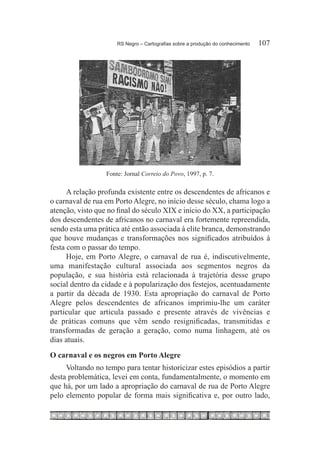 RS Negro – Cartografias sobre a produção do conhecimento	   107




                  Fonte: Jornal Correio do Povo, 1997, p. 7.

      A relação profunda existente entre os descendentes de africanos e
o carnaval de rua em Porto Alegre, no início desse século, chama logo a
atenção, visto que no final do século XIX e início do XX, a participação
dos descendentes de africanos no carnaval era fortemente repreendida,
sendo esta uma prática até então associada à elite branca, demonstrando
que houve mudanças e transformações nos significados atribuídos à
festa com o passar do tempo.
      Hoje, em Porto Alegre, o carnaval de rua é, indiscutivelmente,
uma manifestação cultural associada aos segmentos negros da
população, e sua história está relacionada à trajetória desse grupo
social dentro da cidade e à popularização dos festejos, acentuadamente
a partir da década de 1930. Esta apropriação do carnaval de Porto
Alegre pelos descendentes de africanos imprimiu-lhe um caráter
particular que articula passado e presente através de vivências e
de práticas comuns que vêm sendo resignificadas, transmitidas e
transformadas de geração a geração, como numa linhagem, até os
dias atuais.
O carnaval e os negros em Porto Alegre
     Voltando no tempo para tentar historicizar estes episódios a partir
desta problemática, levei em conta, fundamentalmente, o momento em
que há, por um lado a apropriação do carnaval de rua de Porto Alegre
pelo elemento popular de forma mais significativa e, por outro lado,
 