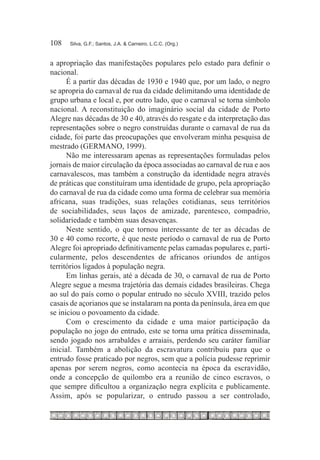 108	   Silva, G.F.; Santos, J.A. & Carneiro, L.C.C. (Org.)



a apropriação das manifestações populares pelo estado para definir o
nacional.
      É a partir das décadas de 1930 e 1940 que, por um lado, o negro
se apropria do carnaval de rua da cidade delimitando uma identidade de
grupo urbana e local e, por outro lado, que o carnaval se torna símbolo
nacional. A reconstituição do imaginário social da cidade de Porto
Alegre nas décadas de 30 e 40, através do resgate e da interpretação das
representações sobre o negro construídas durante o carnaval de rua da
cidade, foi parte das preocupações que envolveram minha pesquisa de
mestrado (GERMANO, 1999).
      Não me interessaram apenas as representações formuladas pelos
jornais de maior circulação da época associadas ao carnaval de rua e aos
carnavalescos, mas também a construção da identidade negra através
de práticas que constituíram uma identidade de grupo, pela apropriação
do carnaval de rua da cidade como uma forma de celebrar sua memória
africana, suas tradições, suas relações cotidianas, seus territórios
de sociabilidades, seus laços de amizade, parentesco, compadrio,
solidariedade e também suas desavenças.
      Neste sentido, o que tornou interessante de ter as décadas de
30 e 40 como recorte, é que neste período o carnaval de rua de Porto
Alegre foi apropriado definitivamente pelas camadas populares e, parti-
cularmente, pelos descendentes de africanos oriundos de antigos
territórios ligados à população negra.
      Em linhas gerais, até a década de 30, o carnaval de rua de Porto
Alegre segue a mesma trajetória das demais cidades brasileiras. Chega
ao sul do país como o popular entrudo no século XVIII, trazido pelos
casais de açorianos que se instalaram na ponta da península, área em que
se iniciou o povoamento da cidade.
      Com o crescimento da cidade e uma maior participação da
população no jogo do entrudo, este se torna uma prática disseminada,
sendo jogado nos arrabaldes e arraiais, perdendo seu caráter familiar
inicial. Também a abolição da escravatura contribuiu para que o
entrudo fosse praticado por negros, sem que a polícia pudesse reprimir
apenas por serem negros, como acontecia na época da escravidão,
onde a concepção de quilombo era a reunião de cinco escravos, o
que sempre dificultou a organização negra explícita e publicamente.
Assim, após se popularizar, o entrudo passou a ser controlado,
 