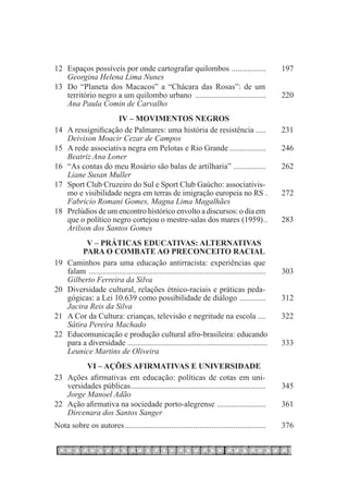 12	   Espaços possíveis por onde cartografar quilombos . ................ 	                               197
	     Georgina Helena Lima Nunes
13	   Do “Planeta dos Macacos” a “Chácara das Rosas”: de um
	     território negro a um quilombo urbano .................................... 	                        220
	     Ana Paula Comin de Carvalho
                       IV – Movimentos Negros
14	   A ressignificação de Palmares: uma história de resistência ..... 	                                  231
	     Deivison Moacir Cezar de Campos
15	   A rede associativa negra em Pelotas e Rio Grande................... 	                               246
	     Beatriz Ana Loner
16	   “As contas do meu Rosário são balas de artilharia” . ............... 	                              262
	     Liane Susan Muller
17	   Sport Club Cruzeiro do Sul e Sport Club Gaúcho: associativis-
	     mo e visibilidade negra em terras de imigração europeia no rs . 	                                   272
	     Fabricio Romani Gomes, Magna Lima Magalhães
18	   Prelúdios de um encontro histórico envolto a discursos: o dia em
	     que o político negro cortejou o mestre-salas dos mares (1959)...	                                   283
	     Arilson dos Santos Gomes
            V – Práticas educativas: alternativas
           para o combate ao preconceito racial
19	   Caminhos para uma educação antirracista: experiências que
	     falam ......................................................................................... 	   303
	     Gilberto Ferreira da Silva
20	   Diversidade cultural, relações étnico-raciais e práticas peda-
	     gógicas: a Lei 10.639 como possibilidade de diálogo . ............ 	                                312
	     Jacira Reis da Silva
21	   A Cor da Cultura: crianças, televisão e negritude na escola .... 	                                  322
	     Sátira Pereira Machado
22	   Educomunicação e produção cultural afro-brasileira: educando.
	     para a diversidade .......................................................................	         333
	     Leunice Martins de Oliveira
            VI – Ações afirmativas e Universidade
23	   Ações afirmativas em educação: políticas de cotas em uni-
	     versidades públicas.................................................................... 	           345
	     Jorge Manoel Adão
22	   Ação afirmativa na sociedade porto-alegrense ......................... 	                            361
	     Dircenara dos Santos Sanger
Nota sobre os autores....................................................................... 	            376
 