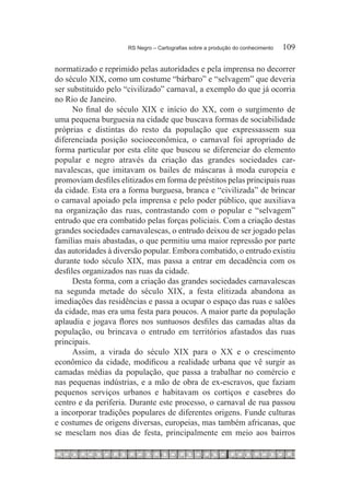 RS Negro – Cartografias sobre a produção do conhecimento	   109

normatizado e reprimido pelas autoridades e pela imprensa no decorrer
do século XIX, como um costume “bárbaro” e “selvagem” que deveria
ser substituído pelo “civilizado” carnaval, a exemplo do que já ocorria
no Rio de Janeiro.
      No final do século XIX e início do XX, com o surgimento de
uma pequena burguesia na cidade que buscava formas de sociabilidade
próprias e distintas do resto da população que expressassem sua
diferenciada posição socioeconômica, o carnaval foi apropriado de
forma particular por esta elite que buscou se diferenciar do elemento
popular e negro através da criação das grandes sociedades car-
navalescas, que imitavam os bailes de máscaras à moda europeia e
promoviam desfiles elitizados em forma de préstitos pelas principais ruas
da cidade. Esta era a forma burguesa, branca e “civilizada” de brincar
o carnaval apoiado pela imprensa e pelo poder público, que auxiliava
na organização das ruas, contrastando com o popular e “selvagem”
entrudo que era combatido pelas forças policiais. Com a criação destas
grandes sociedades carnavalescas, o entrudo deixou de ser jogado pelas
famílias mais abastadas, o que permitiu uma maior repressão por parte
das autoridades à diversão popular. Embora combatido, o entrudo existiu
durante todo século XIX, mas passa a entrar em decadência com os
desfiles organizados nas ruas da cidade.
      Desta forma, com a criação das grandes sociedades carnavalescas
na segunda metade do século XIX, a festa elitizada abandona as
imediações das residências e passa a ocupar o espaço das ruas e salões
da cidade, mas era uma festa para poucos. A maior parte da população
aplaudia e jogava flores nos suntuosos desfiles das camadas altas da
população, ou brincava o entrudo em territórios afastados das ruas
principais.
      Assim, a virada do século XIX para o XX e o crescimento
econômico da cidade, modificou a realidade urbana que vê surgir as
camadas médias da população, que passa a trabalhar no comércio e
nas pequenas indústrias, e a mão de obra de ex-escravos, que faziam
pequenos serviços urbanos e habitavam os cortiços e casebres do
centro e da periferia. Durante este processo, o carnaval de rua passou
a incorporar tradições populares de diferentes origens. Funde culturas
e costumes de origens diversas, europeias, mas também africanas, que
se mesclam nos dias de festa, principalmente em meio aos bairros
 