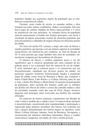 110	   Silva, G.F.; Santos, J.A. & Carneiro, L.C.C. (Org.)



populares ligados aos segmentos negros da população que se esta-
belecem na periferia da cidade.
      Portanto, nesta virada de século, as camadas médias e altas
festejam nos cafés, teatros, confeitarias, clubes e associações. Nas ruas
havia jogos de confete, batalhas de flores, lança-perfume e o corso
de automóveis nas ruas principais. As camadas baixas da população
estavam praticamente excluídas dos festejos principais, mas havia a
circulação de alguns mascarados avulsos de elementos populares que
tocavam tambores e zabumbas de origem africana em diferentes pontos
da cidade.
      No início do século XX, começa a surgir uma série de blocos e
ranchos populares que passam a ser em número superior às sociedades
carnavalescas até substituí-las por completo, no final da década de
20. É neste período que surge também uma série de sociedades car-
navalescas composta por descendentes de africanos.
      O número de blocos e cordões populares passa a ser tão
significativo que o carnaval apropriado por estas camadas da po-
pulação passa a ser o principal foco do carnaval de rua da cidade.
É neste momento que o carnaval passa a se caracterizar por sua
descentralização, espalhado por diversos pontos da cidade, em
particular naqueles territórios historicamente ligados à população
negra da cidade, como Areal da Baronesa e Ilhota, que compõem o
bairro Cidade Baixa, Cabo Rocha e a Colônia Africana, parte do que
é, hoje, o bairro Rio Branco e Mont-Serrat. O aumento da participação
da população, antes excluída dos festejos, acaba por se sobrepor
aos desfiles dos blocos de clubes e corsos das camadas médias e altas
da sociedade, tomando conta das ruas de Porto Alegre, inclusive
daquelas ruas principais antes reservadas aos desfiles das camadas
elitizadas.
      Os carnavais de bairros começam a predominar nas décadas de
vinte e trinta à medida que a cidade cresce. O carnaval deste momento
é descentralizado, caracterizado pela espontaneidade e participação e
organizado pelos próprios moradores dos bairros. Era realizado nas
ruas e praças, principalmente dos bairros negros ou operários, como
Ilhota, Colônia Africana, Santana, Areal da Baronesa, Navegantes, e
caracterizado por inúmeros indivíduos fantasiados, blocos e cordões
carnavalescos compostos, em média, de vinte a oitenta pessoas:
 