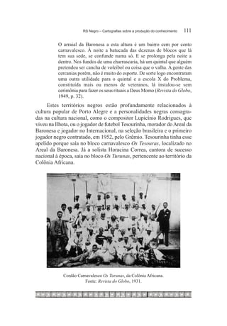 RS Negro – Cartografias sobre a produção do conhecimento	   111

          O arraial da Baronesa a esta altura é um bairro cem por cento
          carnavalesco. À noite a batucada das dezenas de blocos que lá
          tem sua sede, se confunde numa só. E se prolonga pela noite a
          dentro. Nos fundos de uma churrascaria, há um quintal que alguém
          pretendeu ser cancha de voleibol ou coisa que o valha. A gente das
          cercanias porém, não é muito do esporte. De sorte logo encontraram
          uma outra utilidade para o quintal e a escola X do Problema,
          constituída mais ou menos de veteranos, lá instalou-se sem
          cerimônia para fazer os seus rituais a Deus Momo (Revista do Globo,
          1949, p. 32).
     Estes territórios negros estão profundamente relacionados à
cultura popular de Porto Alegre e a personalidades negras consagra-
das na cultura nacional, como o compositor Lupicínio Rodrigues, que
viveu na Ilhota, ou o jogador de futebol Tesourinha, morador do Areal da
Baronesa e jogador no Internacional, na seleção brasileira e o primeiro
jogador negro contratado, em 1952, pelo Grêmio. Tesourinha tinha esse
apelido porque saía no bloco carnavalesco Os Tesouras, localizado no
Areal da Baronesa. Já a solista Horacina Correa, cantora de sucesso
nacional à época, saía no bloco Os Turunas, pertencente ao território da
Colônia Africana.




            Cordão Carnavalesco Os Turunas, da Colônia Africana.
                      Fonte: Revista do Globo, 1931.
 