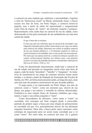 RS Negro – Cartografias sobre a produção do conhecimento	   115

o carnaval em uma tradição que simboliza a nacionalidade e legitima
o mito da “democracia racial” no Brasil, misturando etnias e classes
sociais nos dias da festa, em Porto Alegre, o carnaval tornou-se
popular, mas a partir de então foi representado e estigmatizado
como festa de negros, do “outro”, do elemento suspeito e perigoso.
Representações estas ainda hoje no carnaval de rua da cidade, como
demonstrado na luta pela construção de um sambódromo em uma área
central da cidade.
          O que é bom não se mistura
          É claro que não nos referimos aqui ao carnaval da sociedade e aos
          folguedos efetuados pelos clubes carnavalescos em voga, nos salões
          mais notáveis da cidade. Queremos nos referir ao próprio carnaval
          de rua, aos festejos públicos [...]. O elemento suspeito só vinha ao
          centro misturar-se na multidão, com o rosto oculto em uma máscara.
          Por mais que isso pareça incrível, o carnaval começou a perder seu
          caráter exclusivamente familiar, nos últimos anos, com préstitos
          avulsos e no meio da multidão elementos considerados indesejáveis
          (Revista do Globo, 1938, p. 22).
     Como foi demonstrado anteriormente, ainda hoje o carnaval de
rua da cidade está presente no imaginário social como uma festa de
negros, onde há muita “desordem”, “barulho” e “marginais”. As tenta-
tivas de transformá-lo em artigo de consumo turístico foram muito
tímidas, e se deram a partir da fundação da Associação das Escolas de
Samba, em 1961, de forma muito precária sendo, ao longo dos anos, mais
uma luta mais dos próprios carnavalescos do que do poder público.
     O negro passa a ser representado em Porto Alegre, nos dias de
carnaval, como o “outro”, como um elemento que, através de sua
dança, sua ginga e sua música, é remetido às culturas africanizadas.
Estabelece-se uma relação étnica de fronteira simbólica que estig-
matiza o negro e sua cultura enquanto o “outro”.
     Como descendentes de africanos, vistos como o “outro” na
sociedade, eles carregam um forte estigma desde a escravidão,
partindo do próprio negro a busca por uma relação de pertencimento
na sociedade em que vive, principalmente através da sua afirmação
enquanto brasileiro. Parte dele a busca pelas raízes nacionais como
estratégia de negociação para ser aceito numa sociedade que o vê
como “outro”. Por outro lado, no contexto dos anos 30, o gaúcho
 
