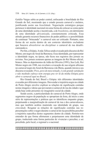 116	   Silva, G.F.; Santos, J.A. & Carneiro, L.C.C. (Org.)



Getúlio Vargas subia ao poder central, enfocando a brasilidade do Rio
Grande do Sul, mostrando que o estado possuía carnaval e mulatos,
justificando assim sua brasilidade. Negociação estratégica porque
pertencer à identidade nacional era uma forma de colocar-se como parte
de uma identidade aceita e incentivada, a de brasileiros, em detrimento
de uma identidade africanizada, constantemente criticada. Essa
atitude garantia recursos financeiros do poder público e a possibilidade
de continuar “brincando” o carnaval sem ser criticado. Portanto, uma
forma de ser aceito dentro de um contexto identitário excludente
que buscava abrasileirar ou disciplinar o carnaval de rua desafri-
canizando-o.
      Por fim, a Etiópia. A mãe África sendo evocado pelo discurso do Rei
Momo, um negro do Areal da Baronesa. Essa identidade, por representar
a identidade negra, na época, não ficou nos registros dos jornais ou
revistas. Nos jornais restaram apenas as imagens do Rei Momo oficial,
branco. Mas os depoimentos de Adão de Oliveira (1991), Seu Lelé, Rei
Momo negro em 1948, nos revelam a evocação de sua origem africana
no carnaval negro do Areal da Baronesa e da Ilhota, quando iniciava seu
discurso evocando: Povo, povo do meu reinado, é com grande satisfação
e não medindo esforço nem energia pra vir lá da minha Etiópia para
abrir o carnaval aqui no Brasil...
      Rio Grande do Sul, Brasil e Etiópia: três diferentes identidades
evocadas por diferentes imagens. Desvendar a trajetória negra na cidade
de Porto Alegre envolve explicar as relações de significação contidas
nestas imagens e ideias que povoaram o carnaval de rua da cidade e que
ainda hoje estão presentes no imaginário social da cidade.
      Sendo assim, a particularidade do carnaval de Porto Alegre, onde
segmentos negros da população se apropriam da festa, dá início a uma
série de representações e práticas que os identificou enquanto grupo,
perpetuando a marginalização do carnaval de rua e dos carnavalescos,
mas que também acabou mantendo sua identidade de grupo, sua
etnicidade. Resgatar as relações de significação contidas nas re-
presentações sobre o negro durante o carnaval de rua possibilita perceber
a trajetória específica destes segmentos dentro da cidade. Permite-nos
entender de que forma afirmaram e perpetuaram uma identidade de
grupo, traduzindo uma forma particular de vivenciar e perceber, e ser
percebido, pelo local, o regional e o nacional.
 