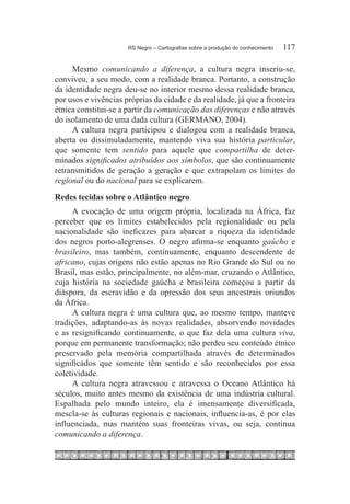 RS Negro – Cartografias sobre a produção do conhecimento	   117

     Mesmo comunicando a diferença, a cultura negra inseriu-se,
conviveu, a seu modo, com a realidade branca. Portanto, a construção
da identidade negra deu-se no interior mesmo dessa realidade branca,
por usos e vivências próprias da cidade e da realidade, já que a fronteira
étnica constitui-se a partir da comunicação das diferenças e não através
do isolamento de uma dada cultura (GERMANO, 2004).
     A cultura negra participou e dialogou com a realidade branca,
aberta ou dissimuladamente, mantendo viva sua história particular,
que somente tem sentido para aquele que compartilha de deter-
minados significados atribuídos aos símbolos, que são continuamente
retransmitidos de geração a geração e que extrapolam os limites do
regional ou do nacional para se explicarem.
Redes tecidas sobre o Atlântico negro
     A evocação de uma origem própria, localizada na África, faz
perceber que os limites estabelecidos pela regionalidade ou pela
nacionalidade são ineficazes para abarcar a riqueza da identidade
dos negros porto-alegrenses. O negro afirma-se enquanto gaúcho e
brasileiro, mas também, continuamente, enquanto descendente de
africano, cujas origens não estão apenas no Rio Grande do Sul ou no
Brasil, mas estão, principalmente, no além-mar, cruzando o Atlântico,
cuja história na sociedade gaúcha e brasileira começou a partir da
diáspora, da escravidão e da opressão dos seus ancestrais oriundos
da África.
     A cultura negra é uma cultura que, ao mesmo tempo, manteve
tradições, adaptando-as às novas realidades, absorvendo novidades
e as resignificando continuamente, o que faz dela uma cultura viva,
porque em permanente transformação; não perdeu seu conteúdo étnico
preservado pela memória compartilhada através de determinados
significados que somente têm sentido e são reconhecidos por essa
coletividade.
     A cultura negra atravessou e atravessa o Oceano Atlântico há
séculos, muito antes mesmo da existência de uma indústria cultural.
Espalhada pelo mundo inteiro, ela é imensamente diversificada,
mescla-se às culturas regionais e nacionais, influencia-as, é por elas
influenciada, mas mantém suas fronteiras vivas, ou seja, continua
comunicando a diferença.
 