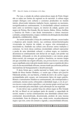 118	   Silva, G.F.; Santos, J.A. & Carneiro, L.C.C. (Org.)



      Por isso, o estudo da cultura carnavalesca negra de Porto Alegre
não se reduz aos limites do regional ou do nacional. A cultura negra
sempre dialogou com culturas e costumes produzidos no mundo
inteiro, absorvendo inúmeras tradições locais, regionais ou nacionais,
ressignificando-as continuamente. A circularidade cultural aconteceu
tanto entre os territórios negros, no interior da cidade, quanto com
negros de Pelotas, Rio Grande, Rio de Janeiro, Bahia, África, Antilhas
e América do Norte e iam desde instrumentos e ritmos musicais
a atitudes, comportamentos, roupas e símbolos de afirmação da etnicidade
(BAKOS e GERMANO, 2004).
      Ao serem arrancados à força do continente africano, escravizados
e dispersos pelo mundo inteiro, nas contínuas desterritorializações
vivenciadas no interior da cidade, os negros vêm misturando-se,
mesclando-se, fundindo sua cultura com diversas outras tradições e
costumes. Ao invés dessa contínua circularidade cultural representar
a perda de uma identidade cultural, a cultura negra, ao contrário,
desenraiza-se continuamente sem deixar de ser negra, sem perder sua
identidade, reforçando os elos de pertencimento a um mesmo grupo
étnico-social; ela consegue ser gaúcha e brasileira, ao mesmo tempo
em que consolida sua origem africana, seu pertencimento a uma cultua
negra espalhada como rede pelo mundo inteiro e que se mantém devido a
esse elo da ancestralidade africana, mesmo tendo que enfrentar políticas
nacionalistas de branqueamento e desafricanização
      É desta forma que o samba nacional se funde com o reggae na
batida do bloco baiano Olodum, e é assim que o bloco afro-gaúcho
Odomode produz, em sua bateria, a batida de funk e de samba-reggae
acompanhadas pelo sopapo, um instrumento típico do negro gaúcho.
Ritmos e instrumentos fundem-se continuamente, são reinterpretados e
continuam, mesmo assim, reforçando a identidade negra, o elo de per-
tencimento a uma cultura específica, a um mesmo grupo social que tem
seu elo amarrado pela etnicidade e pela afirmação de sua negritude.
      E esta talvez seja a grande força da cultura negra no Rio Grande
do Sul, no Brasil ou em qualquer parte do mundo: a capacidade de
resistir, manter e recriar continuamente uma identidade cultural inter-
continental, descentralizada, desenraizada, produto de uma imensa
circularidade, fruto da diáspora, mas, ainda assim, reconhecidamente
negra e que tem, como elo comum e sagrado, a ancestralidade africana.
 