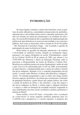 INTRODUÇÃO


      Os temas ligados à história e cultura afro-brasileira, como as polí-
ticas de ações afirmativas, comunidades remanescentes de quilombos,
educação para a diversidade étnico-racial e educação antirracista, têm
tido voz corrente nos meios de comunicação e no cotidiano de todo o
país. No caso do Rio Grande do Sul, a experiência de implementação das
políticas de ação afirmativas no acesso às universidades e nos concursos
públicos, bem como as discussões sobre o feriado de 20 de Novembro
– Dia Nacional da Consciência Negra – têm levantado a questão da
participação do negro na história do Estado.
      Desta forma, as questões da educação antirracista e do respeito
à diversidade no ambiente escolar, dirigido ao contingente negro,
passaram a ter espaço obrigatório na escola. Principalmente a partir
da Lei Federal 10.639 de 09 de janeiro de 2003, que alterou a Lei
9.394/1996 das Diretrizes e Bases da Educação Nacional, onde se
preconiza a obrigatoriedade do ensino da História e Cultura Afro-
Brasileira nos estabelecimentos de ensino fundamental e médio de todo
o país. Esta Lei foi reformulada pela 11.645 em 2008, acrescentando,
de igual maneira, a obrigatoriedade para o ensino da cultura e historia
dos povos indigenas. Segundo a Lei, o conteúdo programático deverá
incluir “o ensino sobre História e Cultura Afro-Brasileira e Indígena”.
Assim: “O conteúdo programático a que se refere este artigo incluirá
diversos aspectos da história e da cultura que caracterizam a formação
da população brasileira, a partir desses dois grupos étnicos, tais como
o estudo da história da África e dos africanos, a luta dos negros e
dos povos indígenas no Brasil, a cultura negra e indígena brasileira
e o negro e o índio na formação da sociedade nacional, resgatando as
suas contribuições nas áreas social, econômica e política, pertinentes à
história do Brasil”.
      Nesse sentido, o livro RS Negro: cartografias sobre a produção
do conhecimento se insere naquelas temáticas propostas pela Lei
11.645/08 com a perspectiva e o recorte regionais. A proposta dos
 