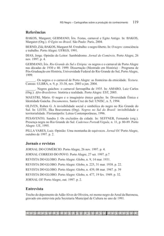 RS Negro – Cartografias sobre a produção do conhecimento	   119

Referências
BAKOS, Margaret; GERMANO, Íris. Festas, carnaval e Egito Antigo. In: BAKOS,
Margaret (Org.). O Egito no Brasil. São Paulo: Paris, 2004.
BERND, Zilá; BAKOS, Margaret M. O trabalho: o negro liberto. In: O negro: consciência
e trabalho. Porto Alegre: UFRGS, 1991.
DIAS, Jorge. Opinião do Leitor: Sambódromo. Jornal do Comércio, Porto Alegre, 26
nov. 1997. p. 4.
GERMANO, Íris. Rio Grande do Sul e Etiópia: os negros e o carnaval de Porto Alegre
nas décadas de 1930 e 40. 1999. Dissertação (Mestrado em História) – Programa de
Pós-Graduação em História, Universidade Federal do Rio Grande do Sul, Porto Alegre,
1999.
______. Os negros e o carnaval de Porto Alegre: as fronteiras da etnicidade. Textura.
Canoas: ULBRA, n. 9, p. 33-38, nov. 2003 a jun. 2004.
______. Negros gaúchos: o carnaval farroupilha de 1935. In: AMARO, Luiz Carlos
(Org.). Afro-Brasileiros: história e realidade. Porto Alegre: EST, 2005.
MAESTRI, Mário. O negro e o imaginário étnico gaúcho. In: Diversidade Étnica e
Identidade Gaúcha. Documentos, Santa Cruz do Sul: UNISC, n. 5, 1994.
OLIVEN, Ruben G. A invisibilidade social e simbólica do negro no Rio Grande do
Sul. In: LEITE, Ilka Boaventura (Org). Negros no Sul do Brasil: invisibilidade e
territorialidade. Florianópolis: Letras Contemporâneas, 1996.
PESAVENTO, Sandra J. Os excluídos da cidade. In: SEFFNER, Fernando (org.).
Presença negra no Rio Grande do Sul. Cadernos Porto&Vírgula, n. 11, p. 80-89. Porto
Alegre: UE, 1995.
PILLA VARES, Luiz. Opinião: Uma montanha de equívocos. Jornal Oi! Porto Alegre,
outubro de 1997. p. 2.

Jornais e revistas
Jornal do Comércio. Porto Alegre, 26 nov. 1997. p. 4.
Jornal Correio do Povo. Porto Alegre, 27 set. 1997. p.7
Revista do Globo. Porto Alegre: Globo, n. 9, 14 mar. 1931.
Revista do Globo. Porto Alegre: Globo, n. 225, 31 mar. 1938. p. 22.
Revista do Globo. Porto Alegre: Globo, n. 439, 08 mar. 1947. p. 39
Revista do Globo. Porto Alegre: Globo, n. 477, 19 fev. 1949. p. 32.
Jornal Oi! Porto Alegre, out. 1997. p. 2.

Entrevista
Trecho do depoimento de Adão Alves de Oliveira, rei momo negro do Areal da Baronesa,
gravado em entrevista pela Secretaria Municipal de Cultura no ano de 1991.
 
