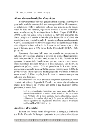 124	   Silva, G.F.; Santos, J.A. & Carneiro, L.C.C. (Org.)



Alguns números das religiões afro-gaúchas
      Relativamente aos números que conformam o campo afrorreligioso
gaúcho há ainda lacunas estatísticas a serem preenchidas. Mesmo assim,
os estudiosos e líderes religiosos indicam que existiria neste estado
cerca de trinta mil terreiros, espalhados em todo o estado, com maior
concentração na região metropolitana de Porto Alegre (CORREA,
2007). Aliás, um censo sobre o número de terreiros existentes em
Porto Alegre está sendo elaborado pela Secretaria de Cultura do
município e seus resultados serão divulgados em breve. Ainda segundo
Correa, a distribuição dos terreiros segundo as diferentes modalidades
afrorreligiosas seria da ordem de 5% do total para a Umbanda pura, 15%
para o Batuque puro e 80% para a Linha Cruzada (CORREA, 1994,
p. 14-15).
      Quanto ao número de indivíduos que se declaram pertencentes às
religiões afro-gaúchas, chamou a atenção no último Recenseamento
realizado pelo IBGE, no ano 2000, o fato de o Rio Grande do Sul
aparecer como o estado brasileiro em que, em termos proporcionais,
mais indivíduos disseram pertencer a essas religiões. São 1,62% da
população gaúcha, contra 1,31% da população do Rio de Janeiro,
que ocupa o segundo lugar. A Bahia aparece somente com 0,08% da
população que se diz seguidora das religiões afro-brasileiras. No Brasil
como um todo, 0,3% da população se declarou pertencente ao segmento
religioso afro-brasileiro.
      Evidentemente que esses números não podem ser tomados como
verdades científicas. Segundo R. Prandi, eles estão subestimados ao
menos pela metade, se levarmos em conta o que revelaram outras
pesquisas, e isto se deve
            [...] às circunstâncias históricas nas quais essas religiões se
            constituíram no Brasil e ao seu caráter sincrético daí decorrente
            [...]. Por tudo isto, é muito comum, mesmo atualmente, quando
            a liberdade de escolha religiosa já faz parte da vida brasileira,
            muitos seguidores das religiões afro-brasileiras ainda se declararem
            católicos (PRANDI, 2003, p. 16).

As religiões afro-gaúchas
     Existem três formas rituais afro-gaúchas: o Batuque, a Umbanda
e a Linha Cruzada. O Batuque representa a expressão mais africana
 