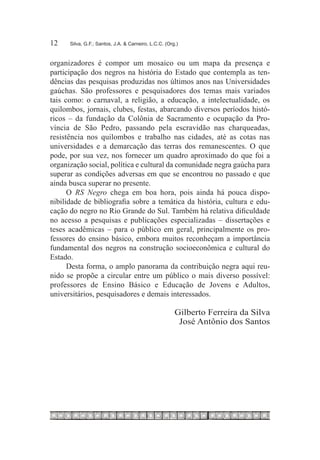 12	   Silva, G.F.; Santos, J.A. & Carneiro, L.C.C. (Org.)



organizadores é compor um mosaico ou um mapa da presença e
participação dos negros na história do Estado que contempla as ten-
dências das pesquisas produzidas nos últimos anos nas Universidades
gaúchas. São professores e pesquisadores dos temas mais variados
tais como: o carnaval, a religião, a educação, a intelectualidade, os
quilombos, jornais, clubes, festas, abarcando diversos períodos histó-
ricos – da fundação da Colônia de Sacramento e ocupação da Pro-
víncia de São Pedro, passando pela escravidão nas charqueadas,
resistência nos quilombos e trabalho nas cidades, até as cotas nas
universidades e a demarcação das terras dos remanescentes. O que
pode, por sua vez, nos fornecer um quadro aproximado do que foi a
organização social, política e cultural da comunidade negra gaúcha para
superar as condições adversas em que se encontrou no passado e que
ainda busca superar no presente.
      O RS Negro chega em boa hora, pois ainda há pouca dispo-
nibilidade de bibliografia sobre a temática da história, cultura e edu-
cação do negro no Rio Grande do Sul. Também há relativa dificuldade
no acesso a pesquisas e publicações especializadas – dissertações e
teses acadêmicas – para o público em geral, principalmente os pro-
fessores do ensino básico, embora muitos reconheçam a importância
fundamental dos negros na construção socioeconômica e cultural do
Estado.
      Desta forma, o amplo panorama da contribuição negra aqui reu-
nido se propõe a circular entre um público o mais diverso possível:
professores de Ensino Básico e Educação de Jovens e Adultos,
universitários, pesquisadores e demais interessados.

                                                       Gilberto Ferreira da Silva
                                                        José Antônio dos Santos
 
