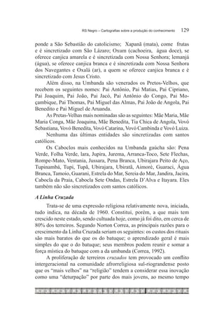 RS Negro – Cartografias sobre a produção do conhecimento	   129

ponde a São Sebastião do catolicismo; Xapanã (mata), come frutas
e é sincretizado com São Lázaro; Oxum (cachoeira, água doce), se
oferece canjica amarela e é sincretizada com Nossa Senhora; lemanjá
(água), se oferece canjica branca e é sincretizada com Nossa Senhora
dos Navegantes e Oxalá (ar), a quem se oferece canjica branca e é
sincretizado com Jesus Cristo.
     Além disso, na Umbanda são venerados os Pretos-Velhos, que
recebem os seguintes nomes: Pai Antônio, Pai Matias, Pai Cipriano,
Pai Joaquim, Pai João, Pai Jacó, Pai Antônio do Congo, Pai Mo-
çambique, Pai Thomas, Pai Miguel das Almas, Pai João de Angola, Pai
Benedito e Pai Miguel de Aruanda.
     As Pretas-Velhas mais nominadas são as seguintes: Mãe Maria, Mãe
Maria Conga, Mãe Joaquina, Mãe Benedita, Tia Chica de Angola, Vovó
Sebastiana, Vovó Benedita, Vovó Catarina, Vovó Cambinda e Vovó Luiza.
     Nenhuma das últimas entidades são sincretizadas com santos
católicos.
     Os Caboclos mais conhecidos na Umbanda gaúcha são: Pena
Verde, Folha Verde, lara, Jupira, Jurema, Arranca-Toco, Sete Flechas,
Rompe-Mato, Ventania, Jussara, Pena Branca, Ubirajara Peito de Aço,
Tupinambá, Tupi, Tupã, Ubirajara, Ubiratã, Aimoré, Guaraci, Água
Branca, Tamoio, Guarani, Estrela do Mar, Sereia do Mar, Jandira, Jacira,
Cabocla da Praia, Cabocla Sete Ondas, Estrela D’Alva e Itayara. Eles
também não são sincretizados com santos católicos.
A Linha Cruzada
     Trata-se de uma expressão religiosa relativamente nova, iniciada,
tudo indica, na década de 1960. Constitui, porém, a que mais tem
crescido neste estado, sendo cultuada hoje, como já foi dito, em cerca de
80% dos terreiros. Segundo Norton Correa, as principais razões para o
crescimento da Linha Cruzada seriam os seguintes: os custos dos rituais
são mais baratos do que os do batuque; o aprendizado geral é mais
simples do que o do batuque; seus membros podem reunir e somar a
força mística do batuque com a da umbanda (Correa, 1992).
     A proliferação de terreiros cruzados tem provocado um conflito
intergeracional na comunidade afrorreligiosa sul-riograndense posto
que os “mais velhos” na “religião” tendem a considerar essa inovação
como uma “deturpação” por parte dos mais jovens, ao mesmo tempo
 