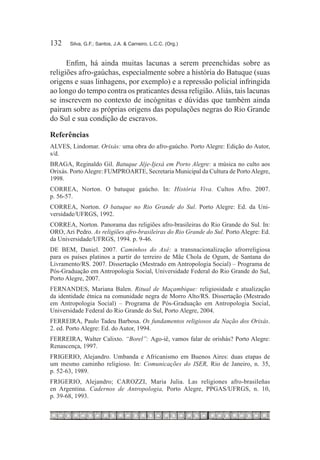 132	   Silva, G.F.; Santos, J.A. & Carneiro, L.C.C. (Org.)



      Enfim, há ainda muitas lacunas a serem preenchidas sobre as
religiões afro-gaúchas, especialmente sobre a história do Batuque (suas
origens e suas linhagens, por exemplo) e a repressão policial infringida
ao longo do tempo contra os praticantes dessa religião. Aliás, tais lacunas
se inscrevem no contexto de incógnitas e dúvidas que também ainda
pairam sobre as próprias origens das populações negras do Rio Grande
do Sul e sua condição de escravos.

Referências
ALVES, Lindomar. Orixás: uma obra do afro-gaúcho. Porto Alegre: Edição do Autor,
s/d.
BRAGA, Reginaldo Gil. Batuque Jêje-Ijexá em Porto Alegre: a música no culto aos
Orixás. Porto Alegre: FUMPROARTE, Secretaria Municipal da Cultura de Porto Alegre,
1998.
CORREA, Norton. O batuque gaúcho. In: História Viva. Cultos Afro. 2007.
p. 56-57.
CORREA, Norton. O batuque no Rio Grande do Sul. Porto Alegre: Ed. da Uni-
versidade/UFRGS, 1992.
CORREA, Norton. Panorama das religiões afro-brasileiras do Rio Grande do Sul. In:
ORO, Ari Pedro. As religiões afro-brasileiras do Rio Grande do Sul. Porto Alegre: Ed.
da Universidade/UFRGS, 1994. p. 9-46.
DE BEM, Daniel. 2007. Caminhos do Axé: a transnacionalização afrorreligiosa
para os países platinos a partir do terreiro de Mãe Chola de Ogum, de Santana do
Livramento/RS. 2007. Dissertação (Mestrado em Antropologia Social) – Programa de
Pós-Graduação em Antropologia Social, Universidade Federal do Rio Grande do Sul,
Porto Alegre, 2007.
FERNANDES, Mariana Balen. Ritual de Maçambique: religiosidade e atualização
da identidade étnica na comunidade negra de Morro Alto/RS. Dissertação (Mestrado
em Antropologia Social) – Programa de Pós-Graduação em Antropologia Social,
Universidade Federal do Rio Grande do Sul, Porto Alegre, 2004.
FERREIRA, Paulo Tadeu Barbosa. Os fundamentos religiosos da Nação dos Orixás.
2. ed. Porto Alegre: Ed. do Autor, 1994.
FERREIRA, Walter Calixto. “Borel”: Ago-iê, vamos falar de orishás? Porto Alegre:
Renascença, 1997.
FRIGERIO, Alejandro. Umbanda e Africanismo em Buenos Aires: duas etapas de
um mesmo caminho religioso. In: Comunicações do ISER, Rio de Janeiro, n. 35,
p. 52-63, 1989.
FRIGERIO, Alejandro; CAROZZI, Maria Julia. Las religiones afro-brasileñas
en Argentina. Cadernos de Antropologia, Porto Alegre, PPGAS/UFRGS, n. 10,
p. 39-68, 1993.
 