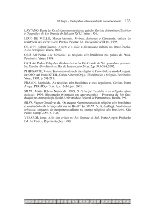 RS Negro – Cartografias sobre a produção do conhecimento	   133

LAYTANO, Dante de. Os africanismos no dialeto gaúcho. Revista do Instituto Histórico
e Geográfico do Rio Grande do Sul, ano XVI, II trim. 1936.
LIRIO DE MELLO, Marco Antonio. Reviras, Batuques e Carnavais: cultura de
resistência dos escravos em Pelotas. Pelotas: Ed. Universitária/UFPel, 1995.
OLIVEN, Ruben George. A parte e o todo: a diversidade cultural no Brasil-Nação.
2. ed. Petrópolis: Vozes, 2006.
ORO, Ari Pedro. Axé Mercosul: as religiões afro-brasileiras nos países do Prata.
Petrópolis: Vozes, 1999.
ORO, Ari Pedro. Religiões afro-brasileiras do Rio Grande do Sul: passado e presente.
In: Estudos Afro-Asiáticos, Rio de Janeiro, ano 24, n. 2, p. 345-384, 2002.
PI HUGARTE, Renzo. Transnacionalização da religião no Cone-Sul: o caso do Uruguai.
In: ORO, Ari Pedro; STEIL, Carlos Alberto (Org.). Globalização e Religião. Petrópolis:
Vozes, 1997. p. 201-218.
PRANDI, Reginaldo. As religiões afro-brasileiras e seus seguidores. Civitas, Porto
Alegre: PUC/RS, v. 3, n. 1, p. 15-34, jun. 2003.
SILVA, Maria Helena Nunes da. 1999. O Príncipe Custódio e as religiões afro-
gaúchas. 1999. Dissertação (Mestrado em Antropologia) – Programa de Pós-Gra-
duação em Antropologia Social, Universidade Federal de Pernambuco, Recife, 999.
SILVA, Vagner Gonçalves da. “Os ataques Neopentecostais às religiões afro-brasileiras
e aos símbolos da herança africana no Brasil”. In: SILVA, V. G. da (Org). Intolerância
religiosa: impactos do neopentecostalismo no campo religioso afro-brasileiro. São
Paulo: Edusp, 2007. p. 9-28.
VERARDI, Jorge. Axés dos orixás no Rio Grande do Sul. Porto Alegre: Produção
Ed. Jan Com. e Representações, 1990.
 