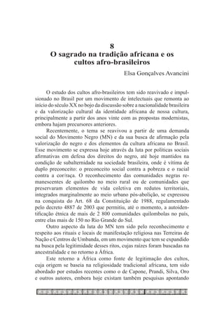 8
       O sagrado na tradição africana e os
             cultos afro-brasileiros
                                          Elsa Gonçalves Avancini


      O estudo dos cultos afro-brasileiros tem sido reavivado e impul-
sionado no Brasil por um movimento de intelectuais que remonta ao
início do século XX no bojo da discussão sobre a nacionalidade brasileira
e da valorização cultural da identidade africana de nossa cultura,
principalmente a partir dos anos vinte com as propostas modernistas,
embora hajam precursores anteriores.
      Recentemente, o tema se reavivou a partir de uma demanda
social do Movimento Negro (MN) e da sua busca de afirmação pela
valorização do negro e dos elementos da cultura africana no Brasil.
Esse movimento se expressa hoje através da luta por políticas sociais
afirmativas em defesa dos direitos do negro, até hoje mantidos na
condição de subalternidade na sociedade brasileira, onde é vítima de
duplo preconceito: o preconceito social contra a pobreza e o racial
contra a cor/raça. O reconhecimento das comunidades negras re-
manescentes de quilombo no meio rural ou de comunidades que
preservaram elementos de vida coletiva em redutos territoriais,
integrados marginalmente ao meio urbano pós-abolição, se expressou
na conquista do Art. 68 da Constituição de 1988, regulamentado
pelo decreto 4887 de 2003 que permitiu, até o momento, a autoiden-
tificação étnica de mais de 2 800 comunidades quilombolas no país,
entre elas mais de 150 no Rio Grande do Sul.
      Outro aspecto da luta do MN tem sido pelo reconhecimento e
respeito aos rituais e locais de manifestação religiosa nas Terreiras de
Nação e Centros de Umbanda, em um movimento que tem se expandido
na busca pela legitimidade desses ritos, cujas raízes foram buscadas na
ancestralidade e no retorno a África.
      Este retorno a África como fonte de legitimação dos cultos,
cuja origem se baseia na religiosidade tradicional africana, tem sido
abordado por estudos recentes como o de Capone, Prandi, Silva, Oro
e outros autores, embora hoje existam também pesquisas apontando
 