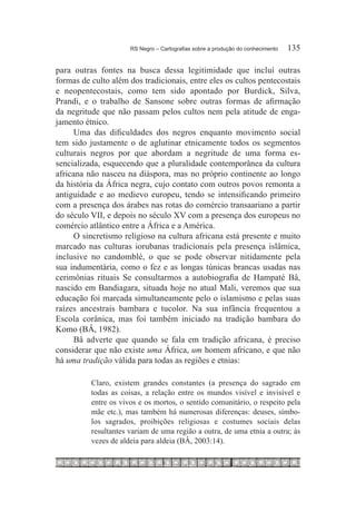 RS Negro – Cartografias sobre a produção do conhecimento	   135

para outras fontes na busca dessa legitimidade que incluí outras
formas de culto além dos tradicionais, entre eles os cultos pentecostais
e neopentecostais, como tem sido apontado por Burdick, Silva,
Prandi, e o trabalho de Sansone sobre outras formas de afirmação
da negritude que não passam pelos cultos nem pela atitude de enga-
jamento étnico.
      Uma das dificuldades dos negros enquanto movimento social
tem sido justamente o de aglutinar etnicamente todos os segmentos
culturais negros por que abordam a negritude de uma forma es-
sencializada, esquecendo que a pluralidade contemporânea da cultura
africana não nasceu na diáspora, mas no próprio continente ao longo
da história da África negra, cujo contato com outros povos remonta a
antiguidade e ao medievo europeu, tendo se intensificando primeiro
com a presença dos árabes nas rotas do comércio transaariano a partir
do século VII, e depois no século XV com a presença dos europeus no
comércio atlântico entre a África e a América.
      O sincretismo religioso na cultura africana está presente e muito
marcado nas culturas iorubanas tradicionais pela presença islâmica,
inclusive no candomblé, o que se pode observar nitidamente pela
sua indumentária, como o fez e as longas túnicas brancas usadas nas
cerimônias rituais Se consultarmos a autobiografia de Hampaté Bâ,
nascido em Bandiagara, situada hoje no atual Mali, veremos que sua
educação foi marcada simultaneamente pelo o islamismo e pelas suas
raízes ancestrais bambara e tucolor. Na sua infância frequentou a
Escola corânica, mas foi também iniciado na tradição bambara do
Komo (BÂ, 1982).
      Bâ adverte que quando se fala em tradição africana, é preciso
considerar que não existe uma África, um homem africano, e que não
há uma tradição válida para todas as regiões e etnias:

          Claro, existem grandes constantes (a presença do sagrado em
          todas as coisas, a relação entre os mundos visível e invisível e
          entre os vivos e os mortos, o sentido comunitário, o respeito pela
          mãe etc.), mas também há numerosas diferenças: deuses, símbo-
          los sagrados, proibições religiosas e costumes sociais delas
          resultantes variam de uma região a outra, de uma etnia a outra; às
          vezes de aldeia para aldeia (BÂ, 2003:14).
 