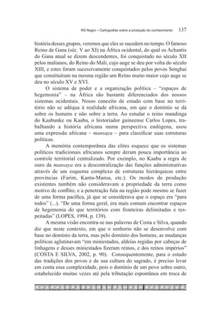 RS Negro – Cartografias sobre a produção do conhecimento	   137

história desses grupos, veremos que eles se sucedem no tempo. O famoso
Reino de Gana (séc. V ao XI) na África ocidental, do qual os Achantis
do Gana atual se dizem descendentes, foi conquistado no século XII
pelos malianos, do Reino do Mali, cujo auge se deu por volta do século
XIII, e estes foram sucessivamente conquistados pelos povos Songhai
que constituíram na mesma região um Reino muito maior cujo auge se
deu no século XV e XVI.
      O sistema de poder e a organização política – “espaços de
hegemonia” – na África são bastante diferenciados dos nossos
sistemas ocidentais. Nosso conceito de estado com base no terri-
tório não se adéqua à realidade africana, em que o domínio se dá
sobre os homens e não sobre a terra. Ao estudar o reino mandinga
do Kaabunke ou Kaabu, o historiador guineense Carlos Lopes, tra-
balhando a história africana numa perspectiva endógena, usou
uma expressão africana – mansaya – para classificar suas estruturas
políticas.
      A memória contemporânea das elites esquece que os sistemas
políticos tradicionais africanos sempre deram pouca importância ao
controle territorial centralizado. Por exemplo, no Kaabu a regra de
ouro da mansaya era a descentralização das funções administrativas
através de um esquema complexo de estruturas hierárquicas entre
províncias (Farim, Kanta-Mansa, etc.). Os modos de produção
existentes também não consideravam a propriedade da terra como
motivo de conflito; e a penetração fula na região pode mesmo se fazer
de uma forma pacífica, já que se considerava que o espaço era “para
todos” (...). “De uma forma geral, era mais comum encontrar espaços
de hegemonia do que territórios com fronteiras delimitadas e res-
peitadas” (Lopes, 1994, p. 139).
      A mesma visão encontra-se nas palavras de Costa e Silva, quando
diz que neste contexto, em que o senhorio não se desenvolve com
base no domínio da terra, mas pelo domínio dos homens, as mudanças
políticas aglutinavam “em miniestados, aldeias regidas por cabeças de
linhagens e desses miniestados fizeram reinos, e dos reinos impérios”
(COSTA E SILVA, 2002, p. 90). Consequentemente, para o estudo
das tradições dos povos e de sua cultura do sagrado, é preciso levar
em conta essa complexidade, pois o domínio de um povo sobre outro,
estabelecido muitas vezes até pela tributação espontânea em troca de
 