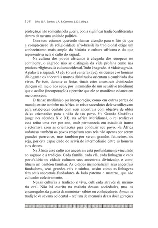 138	   Silva, G.F.; Santos, J.A. & Carneiro, L.C.C. (Org.)



proteção, e não somente pela guerra, podia significar tradições diferentes
dentro da mesma unidade política.
      Com isso estamos querendo chamar atenção para o fato de que
a compreensão da religiosidade afro-brasileira tradicional exige um
conhecimento mais amplo da história e cultura africana e do que
representava nela o culto do sagrado.
      Na cultura dos povos africanos à chegada dos europeus no
continente, o sagrado não se distinguia da vida profana como nas
práticas religiosas da cultura ocidental.Tudo é sagrado. A vida é sagrada.
A palavra é sagrada. O céu (orun) e a terra (aye), os deuses e os homens
dialogam e os ancestrais mortos divinizados orientam a caminhada dos
vivos. Por isso, durante as festas rituais estes ancestrais divinizados
dançam em meio aos seus, por intermédio de um sensitivo (médium)
que o acolhe (incorporação) e permite que ele se manifeste e dance em
meio aos seus.
      O transe mediúnico ou incorporação, como em outras partes do
mundo, existe também na África; os reis e sacerdotes dele se utilizavam
para estabelecer contato com seus ancestrais com objetivo de obter
deles orientações para a vida de seu povo. No Grande Zimbábue
(auge nos séculos X e XI), na África Meridional, o rei realizava
esse retiro uma vez por ano, onde permanecia em estado de transe
e retornava com as orientações para conduzir seu povo. Na África
sudanesa, também os povos respeitam seus reis não apenas por serem
grandes guerreiros, mas também por serem grandes feiticeiros, ou
seja, por esta capacidade de servir de intermediário entre os homens
e os deuses.
      Na África esse culto aos ancestrais está profundamente vinculado
ao sagrado e à tradição. Cada família, cada clã, cada linhagem e cada
povo/aldeia ou cidade cultuam seus ancestrais divinizados e cons-
tituem um panteon familiar. As cidades memorializam seus ancestrais
fundadores, seus grandes reis e rainhas, assim como as linhagens
têm seus ancestrais fundadores do lado paterno e materno, que são
cultuados coletivamente.
      Nestas culturas a tradição é viva, cultivada através da memó-
ria oral. Não há escrita na maioria dessas sociedades, mas os
encarregados da guarda da memória – sábios ou conhecedores, domas na
tradição da savana ocidental – recitam de memória dez a doze gerações
 